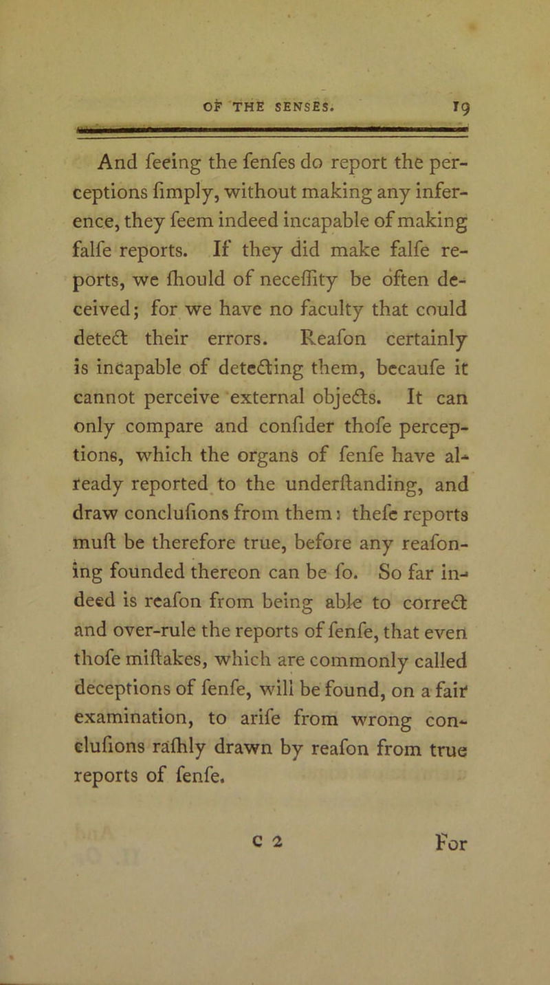 And feeing the fenfes do report the per- ceptions fimply, without making any infer- ence, they feem indeed incapable of making falfe reports. If they did make falfe re- ports, we fhould of neceffity be often de- ceived ; for we have no faculty that could detect their errors. Reafon certainly is incapable of detecting them, bccaufe it cannot perceive 'external objedls. It can only compare and confider thofe percep- tions, which the organs of fenfe have al* teady reported to the underftanding, and draw conclufions from them j thefc reports muft be therefore true, before any reafon- ing founded thereon can be fo. So far in-* deed is reafon from being able to corre<ff and over-rule the reports of fenfe, that even thofe miftakes, which are commonly called deceptions of fenfe, will be found, on a fait examination, to arife from wrong con- clufions ralhly drawn by reafon from true reports of fenfe. c 2 For