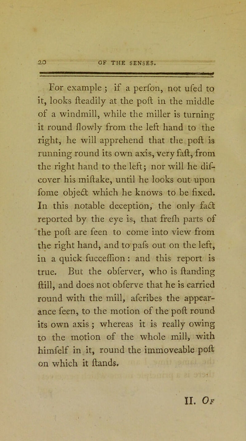For example ; if a perfon, not ufed to it, looks fteadily at the poll in the middle of a windmill, while the miller is turning it round flowly from the left hand to the right, he will apprehend that the poft is running round its own axis, very faft, from the right hand to the left; nor will he dif- cover his miftake, until he looks out upon fome object; which he knows to be fixed. In this notable deception,' the only fadt reported by the eye is, that frefii parts of the poft are feen to come into view from the right hand, and to pafs out on the left, in a quick fuccelTion: and this report is true. But the obferver, who is ftanding ftill, and does not obferve that he is carried round with the mill, afcribes the appear- ance feen, to the motion of the poft round its own axis ; whereas it is really owing to the motion of the whole mill, with himfelf in it, round the immoveable poft on which it ftands. II. Of