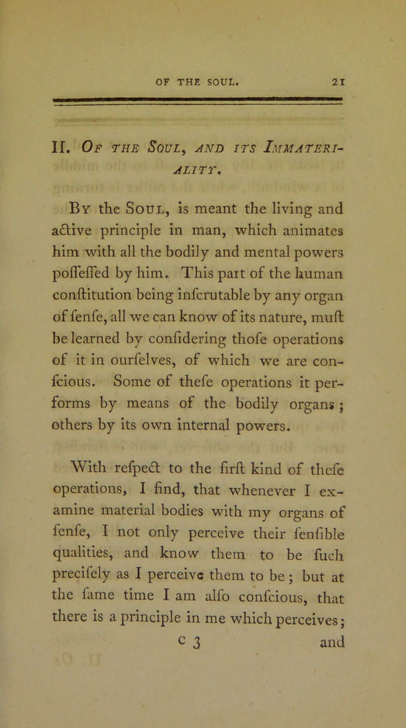 II. Of the Soul, and its Immateri- ality, By the Soul, is meant the living and active principle in man, which animates him with all the bodily and mental powers poflefled by him. This part of the human conftitution being infcrutable by any organ of fenfe, all we can know of its nature, muft be learned by conlidering thofe operations of it in ourfelves, of which we are con- fcious. Some of thefe operations it per- forms by means of the bodily organs ; others by its own internal powers. With refped to the firft kind of thefe operations, I find, that whenever I ex- amine material bodies with my organs of fenfe, I not only perceive their fenfible qualities, and know them to be fuch precifely as I perceive them to be; but at the fame time I am alfo confeious, that there is a principle in me which perceives; c 3 and
