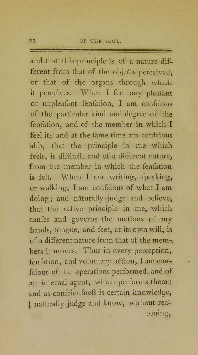 and that this principle is of a nature dif- ferent from that of the objeds perceived, or that of the organs through which it perceives. When I feel any pleafant or unpleafant fenfation, I am confcious of the particular kind and degree of the fenfation, and of the member in which I feel it; and at the fame time am confcious alfo, that the principle in me which feels, is diftindt, and of a different nature, from the member in which the fenfation is felt. When I am writing, fpeaking, or walking, I am confcious of what I am doing; and naturally-judge and believe, that the adtive principle in me, which caufes and governs the motions of my hands, tongue, and feet, at its own will, is of a different nature from that of the mem- bers it moves. Thus in every perception, fenfation, and voluntary adtion, I am con- fcious of the operations performed, and of an internal agent, which performs them : ^nd as confcioufnefs is certain knowledge, I naturally judge and know, without rea- foning.