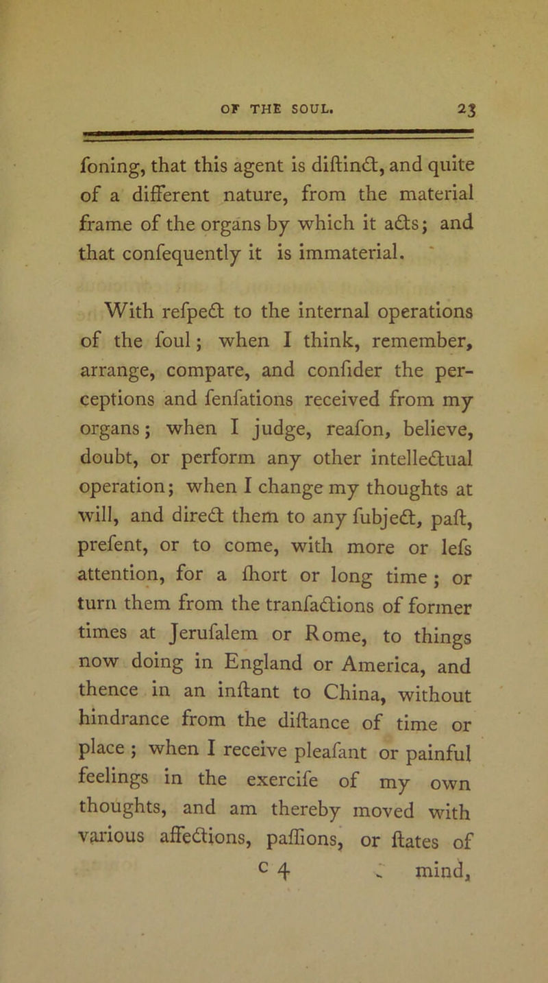 foning, that this agent is diftin£t, and quite of a different nature, from the material frame of the organs by which it adts; and that confequently it is immaterial. With refpedt to the internal operations of the foul; when I think, remember, arrange, compare, and confider the per- ceptions and fenfations received from my organs; when I judge, reafon, believe, doubt, or perform any other intelledtual operation; when I change my thoughts at will, and diredt them to any fubjedt, paft, prefent, or to come, with more or lefs attention, for a fhort or long time ; or turn them from the tranfadlions of former times at Jerufalem or Rome, to things now doing in England or America, and thence in an inftant to China, without hindrance from the diftance of time or place ; when I receive pleafant or painful feelings in the exercife of my own thoughts, and am thereby moved with vju'ious affedlions, paffions, or ftates of c 4 d mind.