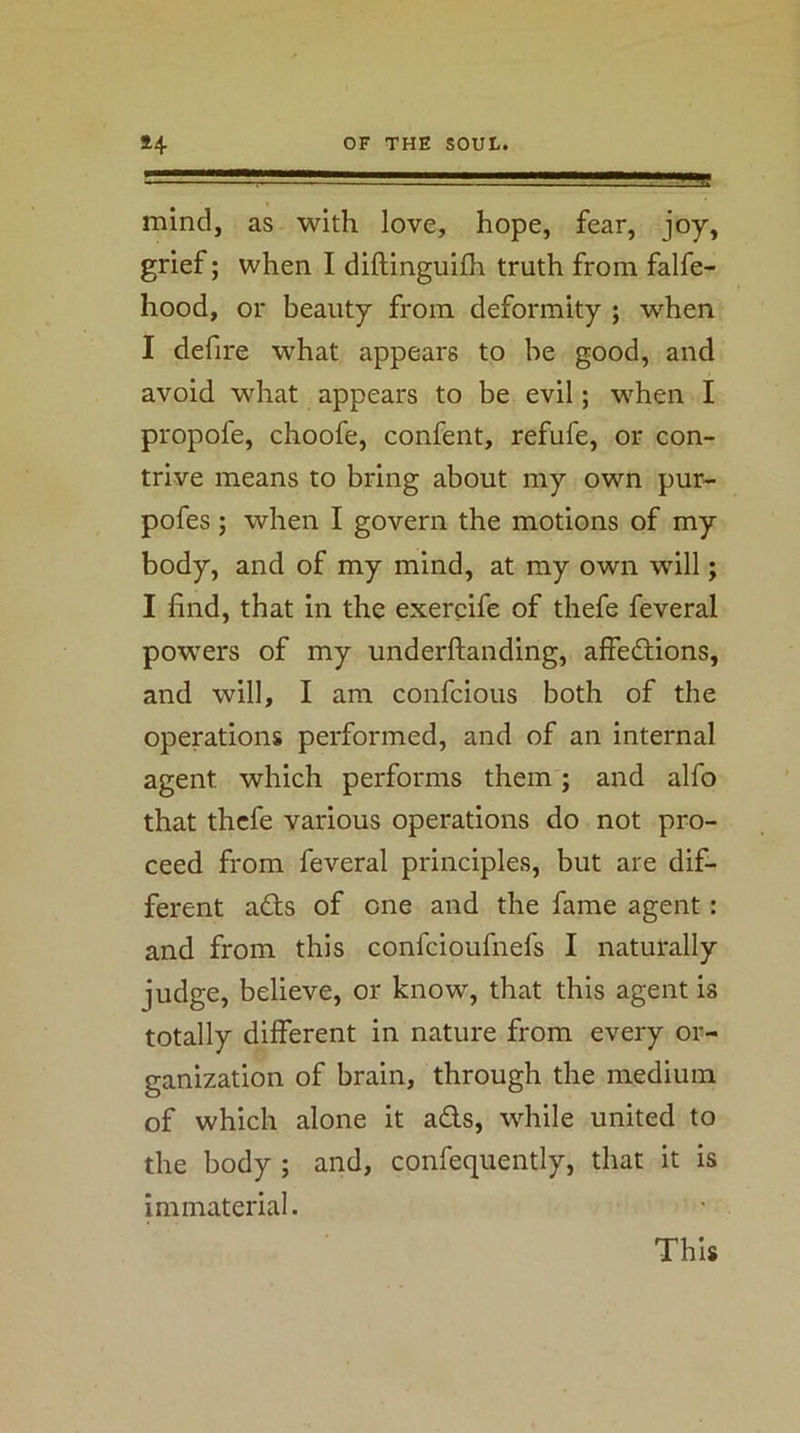 . . ■'* LL-..' -»!»W mind, as with love, hope, fear, joy, grief; when I diftinguifh truth from falfe- hood, or beauty from deformity ; when I defire what appears to be good, and avoid what appears to be evil; when I propofe, choofe, confent, refufe, or con- trive means to bring about my own pur- pofes; when I govern the motions of my body, and of my mind, at my own will; I find, that in the exercife of thefe feveral powers of my underftanding, alfedtions, and will, I am confcious both of the operations performed, and of an internal agent which performs them; and alfo that thefe various operations do not pro- ceed from feveral principles, but are dif- ferent a£ts of one and the fame agent: and from this confeioufnefs I naturally judge, believe, or know, that this agent is totally different in nature from every or- ganization of brain, through the medium of which alone it ads, while united to the body ; and, confequently, that it is immaterial. This