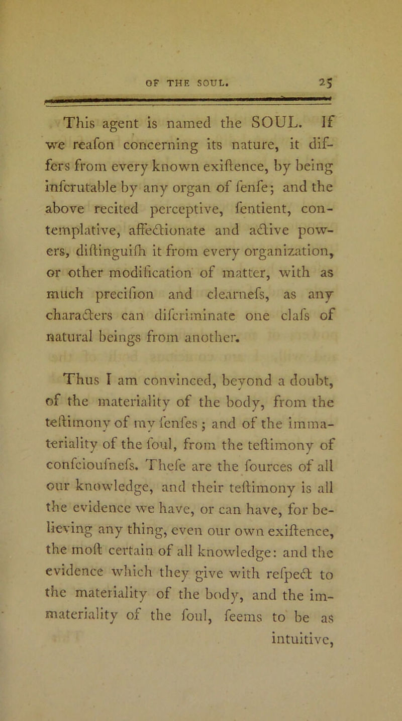 This agent is named the SOUL. If we reafon concerning its nature, it dif- fers from every known exiftence, by being infcrutable by any organ of fenfe; and the above recited perceptive, fentient, con- templative, affectionate and aClive pow- ers, diftinguifh it from every organization, or other modification of matter, with as much precifion and clearnefs, as any characters can difcriminatc one clafs of natural beings from another. Thus I am convinced, beyond a doubt, of the materiality of the body, from the teftimony of my lenfes ; and of the imma- teriality of the foul, from the teftimony of confcioufnefs. Thefe are the fources of all our knowledge, and their teftimony is all the evidence we have, or can have, for be- lieving any thing, even our own exiftence, the moft certain of all knowledge: and the evidence which they give vftth refpeCt to the materiality of the body, and the im- materiality of the foul, feems to be as intuitive,