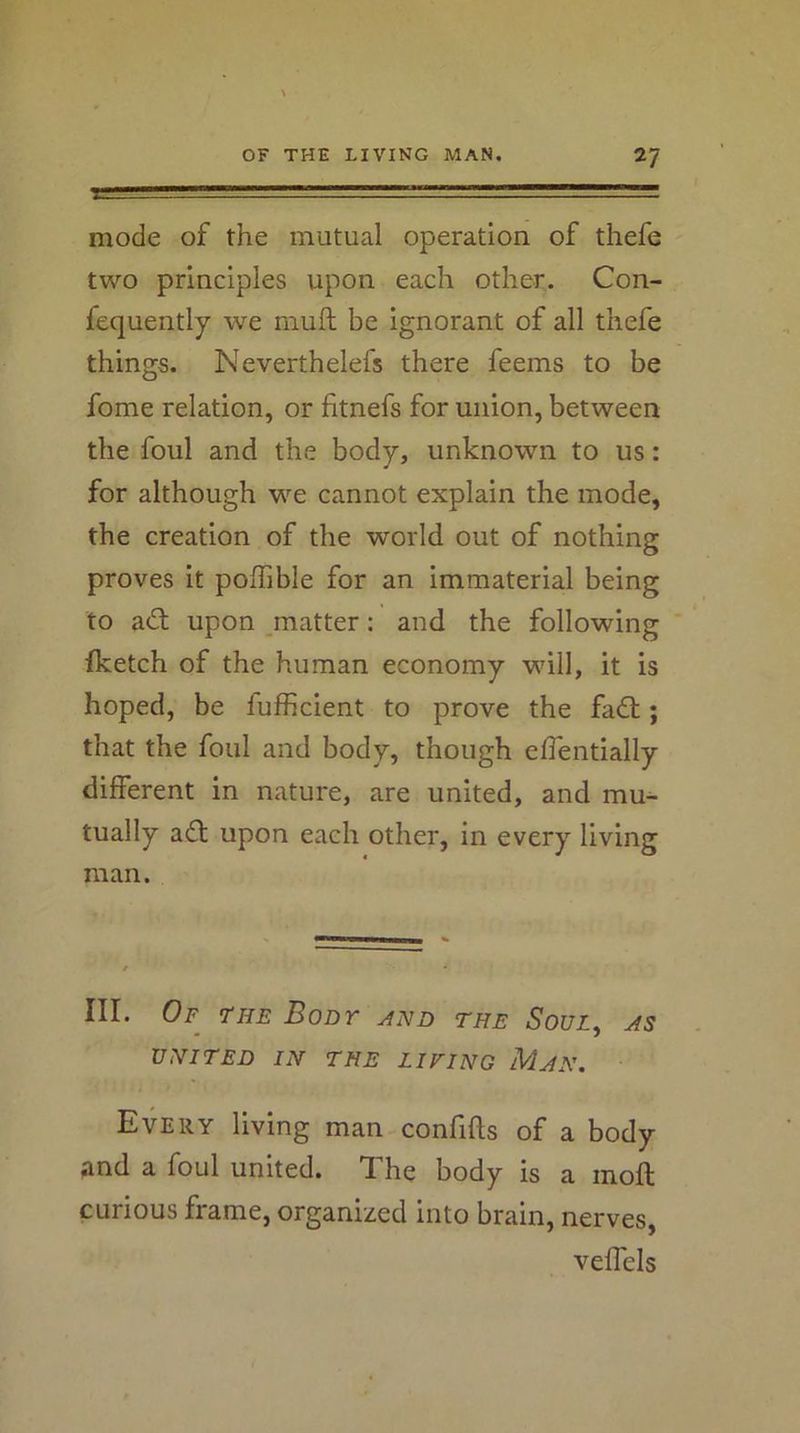 mode of the mutual operation of thefe two principles upon each other. Con- fequently we mull be ignorant of all thefe things. Neverthelefs there feems to be fome relation, or fitnefs for union, between the foul and the body, unknown to us: for although we cannot explain the mode, the creation of the world out of nothing proves it poffible for an immaterial being to ad; upon matter: and the following ' fketch of the human economy will, it is hoped, be fulhcient to prove the fad; that the foul and body, though elTentially different in nature, are united, and mu^ tually ad upon each other, in every living man. III. Of the Boor the Soul^ as VNITED IN THE LIFING MjN. Every living man confifts of a body and a foul united. The body is a moft curious frame, organized into brain, nerves, veffels