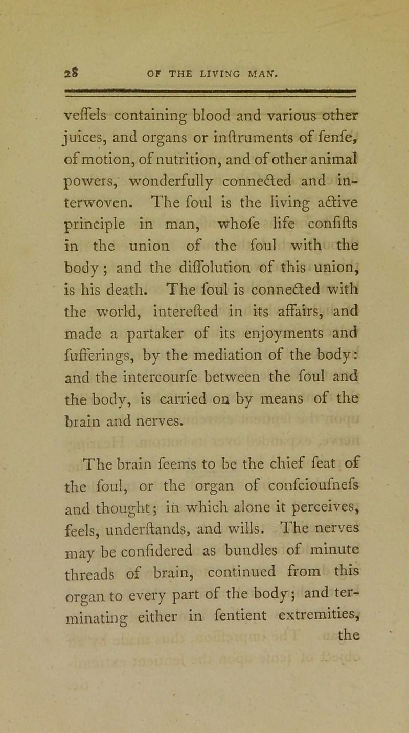veflels containing blood and various other juices, and organs or inftruments of fenfe, of motion, of nutrition, and of other animal powers, wonderfully connedled and in- terwoven. The foul is the living adfive principle in man, whofe life confifts in the union of the foul with the body; and the dilTolution of this union, is his death. The foul is connedled with the world, interefted in its affairs, and made a partaker of its enjoyments and fufferings, by the mediation of the body: and the intercourfe between the foul and the body, is carried ou by means of the brain and nerves. The brain feems to be the chief feat of the foul, or the organ of confcioufnefs and thought; in which alone it perceives, feels, underilands, and wills. The nerves may be confidered as bundles of minute threads of brain, continued from this organ to every part of the body; and ter- minating either in fentient extremities, the