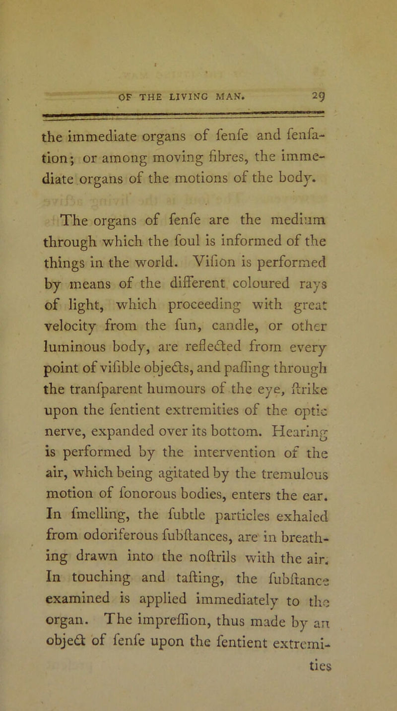the immediate organs of fenfe and fenfa- tion; or among moving fibres, the imme- diate organs of the motions of the body. The organs of fenfe are the medium through which the foul is informed of the things in the world. Vifion is performed by means of the different coloured rays of light, which proceeding with great velocity from the fun, candle, or other luminous body, are refledted from every point of vifible objedfs, and palling through the tranfparent humours of the eye, firike upon the fentient extremities of the optic nerve, expanded over its bottom. Hearing is performed by the intervention of the air, which being agitated by the tremulous motion of fonorous bodies, enters the ear. In fmelling, the fubtle particles exhaled from odoriferous fubftances, are in breath- ing drawn into the noftrils with the air. In touching and tailing, the fubfiance examined is applied immediately to the organ. The impreffion, thus made by an objed of fenfe upon the fentient extremi- ties