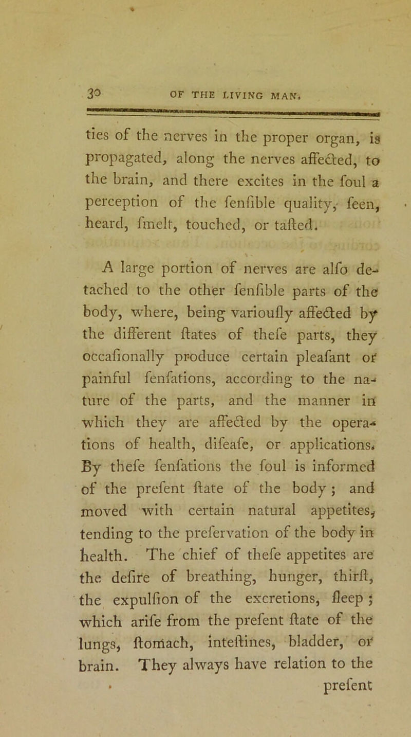 ties of the nerves in the proper organ, is propagated, along the nerves affedted, to the brain, and there excites in the foul a perception of the fenfible quality,' feen, heard, fmelt, touched, or tailed. \ A large portion of nerves are alfo de- tached to the other fenfible parts of the body, where, being variouily affeded by the different ilates of thefe parts, they occafionally produce certain pleafant or painful fenfations, according to the na- ture of the parts, and the manner in which they are affected by the opera-* tions of health, difeafe, or applications^ By thefe fenfations the foul is informed of the prefent ftate of the body ; and moved with certain natural appetites^ tending to the prefervation of the body in health. The chief of thefe appetites are the defire of breathing, hunger, third, the expulfion of the excretions, deep j which arife from the prefent date of the lungs, ftorriach, inteflines, bladder, or brain. They always have relation to the • prefent