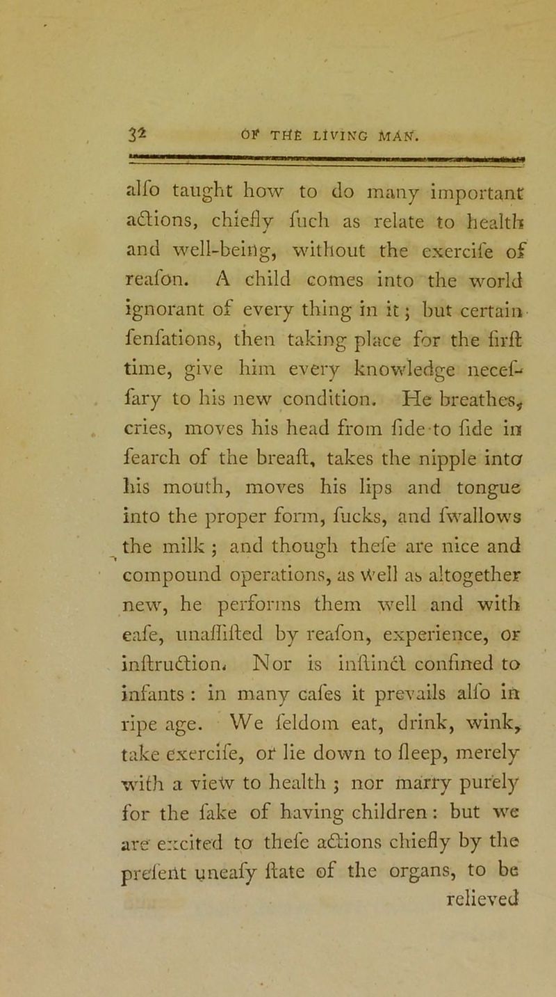 alfo taught how to do many important a£Hons, chiefly fuch as relate to health and well-being, without the exercife of reafon. A child comes into the world ignorant of every thing in it; but certain fenfations, then taking place for the firft time, give him every knowledge necef-> fary to his new condition. He breathes, cries, moves his head from fide to fide in fearch of the bread, takes the nipple into his mouth, moves his lips and tongue into the proper form, fucks, and fwallows the milk ; and though thefe are nice and compound operations, as Well as altogether new, he performs them well and with eafe, unalfided by reafon, experience, or inftrudtion^ Nor is inftincl confined to infants : in many cafes it prevails alfo in ripe age. We feldom eat, drink, wink, take exercife, or lie down to deep, merely with a view to health j nor ma:rry purely for the fake of having children: but we are excited to thefe actions chiefly by the prdeilt uneafy date of the organs, to be relieved