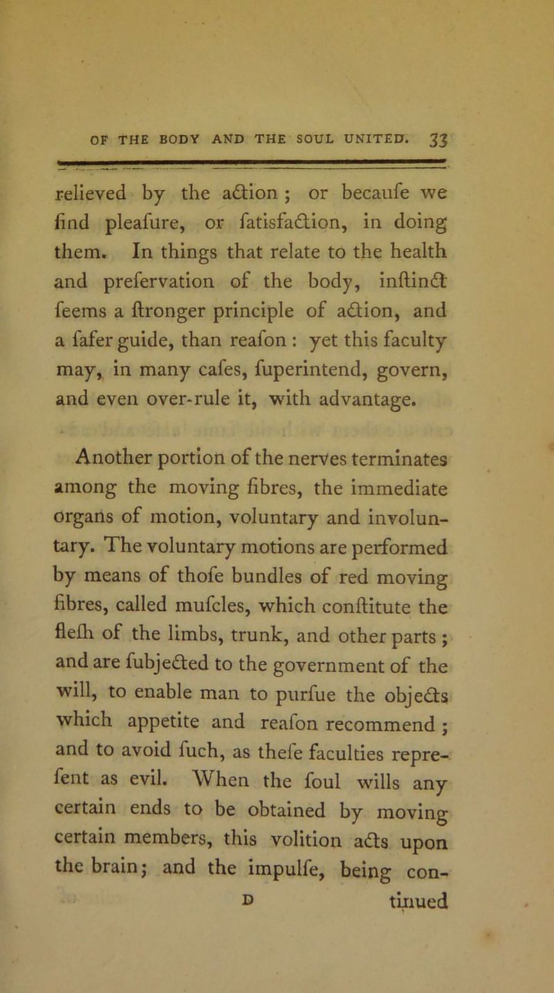 relieved by the adion ; or becaiife we find pleafure, or fatisfadion, in doing them. In things that relate to the health and prefervation of the body, inftindt feems a ftronger principle of action, and a fafer guide, than reafon : yet this faculty may, in many cafes, fuperintend, govern, and even over*rule it, with advantage. Another portion of the nerves terminates among the moving fibres, the immediate organs of motion, voluntary and involun- tary. The voluntary motions are performed by means of thofe bundles of red moving fibres, called mufcles, which conftitute the flefh of the limbs, trunk, and other parts; and are fubjedted to the government of the will, to enable man to purfue the objedls which appetite and reafon recommend ; and to avoid fuch, as thele faculties repre- fent as evil. When the foul wills any certain ends to be obtained by moving certain members, this volition ads upon the brain j and the impulfe, being con- D tiiiued