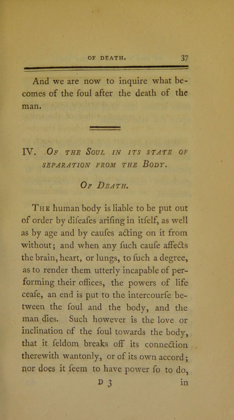And we are now to inquire what be- comes of the foul after the death of the man. IV. Of the Soul in its state of SEPARATION FROM THE BoDT. Of Death. The human body is liable to be put out of order by difeafes arifing in itfelf, as well as by age and by caufes ading on it from without; and when any fuch caufe affects the brain, heart, or lungs, to fuch a degree, as to render them utterly incapable of per- forming their offices, the powers of life ceafe, an end is put to the intercourfe be- tween the foul and the body, and the man dies. Such however is the love or inclination of the foul towards the body, that it feldom breaks off its connection therewith wantonly, or of its own accord; nor does it feem to have power fo to do, 3 in