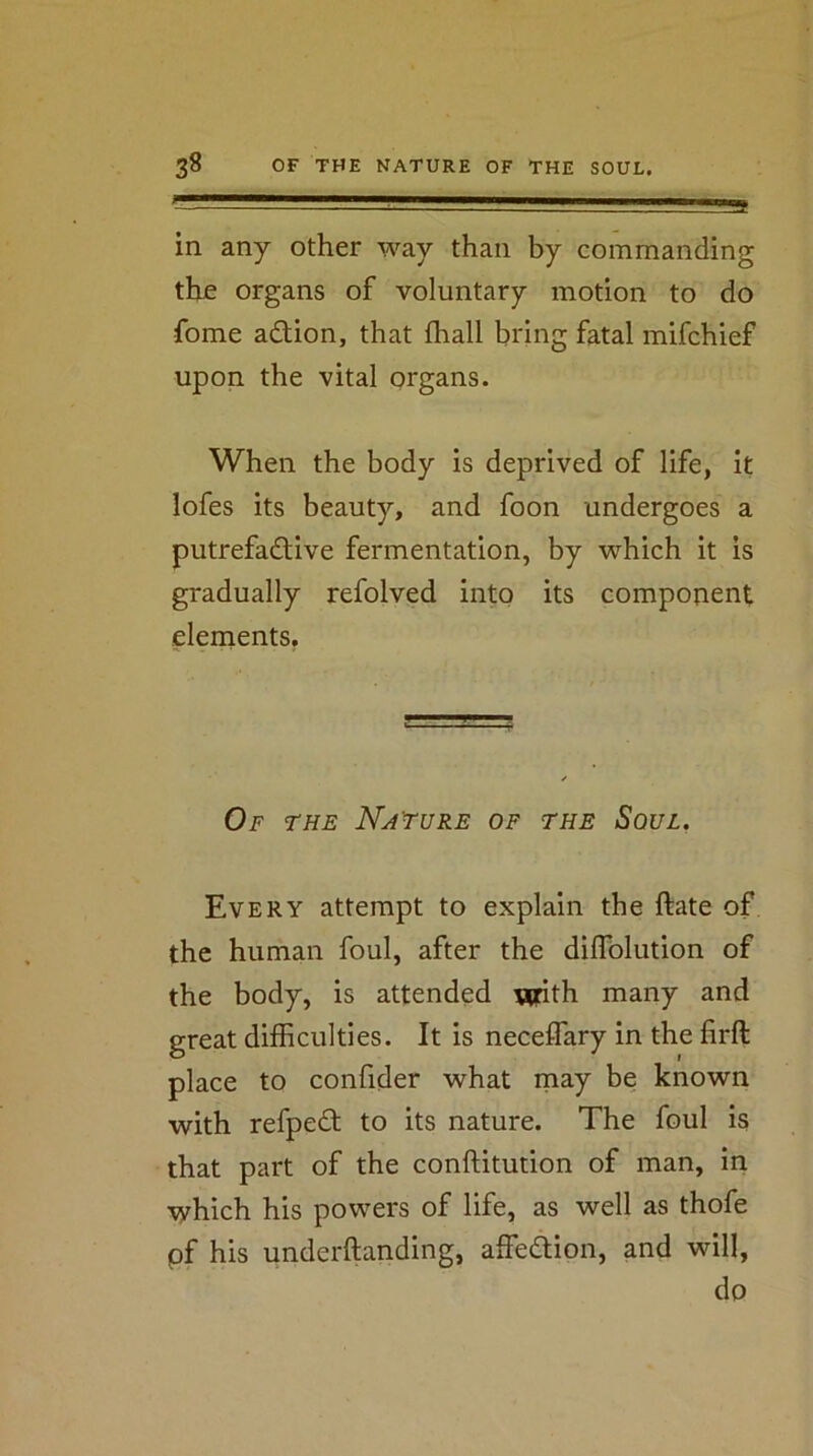 in any other way than by commanding the organs of voluntary motion to do fome action, that fhall bring fatal mifchief upon the vital organs. When the body is deprived of life, it lofes its beauty, and foon undergoes a putrefactive fermentation, by which it is gradually refolved into its component elenients. Of the Nature of the Soul. Every attempt to explain the ftate of the human foul, after the diflblution of the body, is attended with many and great difhculties. It is neceflary in the firft place to confider what may be known with refpeCt to its nature. The foul is that part of the conftitution of man, in which his powers of life, as well as thofe pf his underftanding, affeCtion, and will, do