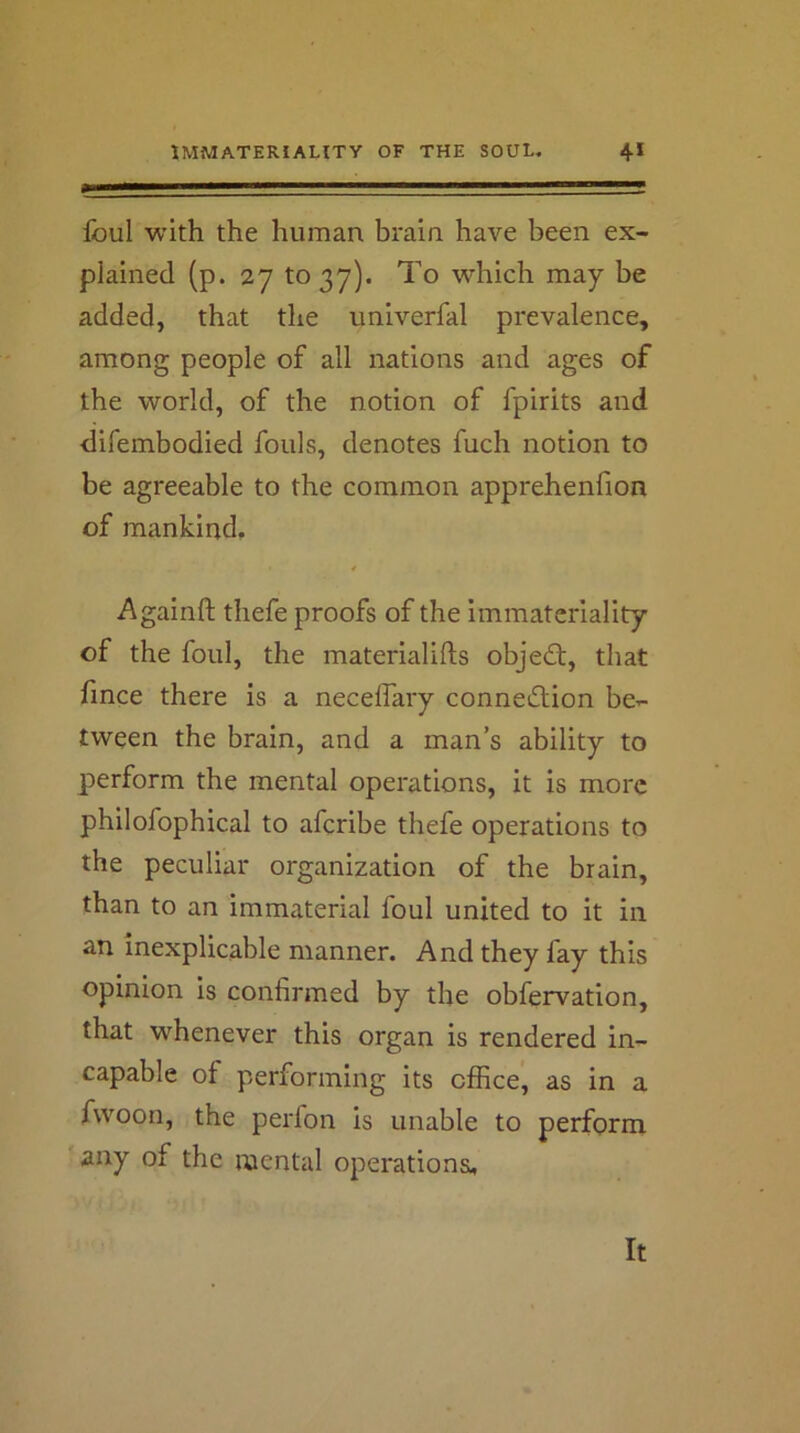 Ibul with the human brain, have been ex- plained (p. 27 to 37). To which may be added, that the univerfal prevalence, among people of all nations and ages of the world, of the notion of fpirits and difembodied fouls, denotes fuch notion to be agreeable to the common apprehenfion of mankind, Againft thefe proofs of the immateriality of the foul, the materialifts objedt, that fince there is a necelTary connection be- tween the brain, and a man’s ability to perform the mental operations, it is more philofophical to afcribe thefe operations to the peculiar organization of the brain, than to an immaterial foul united to it in an inexplicable manner. And they fay this opinion is confirmed by the obfervation, that whenever this organ is rendered in- capable of performing its office, as in a fwoon, the perfon is unable to perform any of the mental operations. It