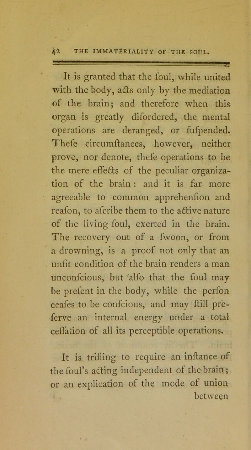 It is granted that the foul, while united with the body, adts only by the mediation of the brain; and therefore when this organ is greatly difordered, the mental operations are deranged, or fufpended. Thefe circumftances, however, neither prove, nor denote, thefe operations to be the mere effedfs of the peculiar organiza- tion of the brain: and it is far more agreeable to common apprehenfion and reafon, to afcribe them to the adlive nature of the living foul, exerted in the brain. The recovery out of a fwoon, or from a drowning, is a proof not only that an unfit condition of the brain renders a man unconfcious, but 'alfo that the foul may be prefent in the body, while the perfon ceafes to be confcious, and may ftill pre- ferve an internal energy under a total ceflation of all its perceptible operations. It is trifling to require an inftance of the foul’s ading independent of the brain; or an explication of the mode of unioi:t between