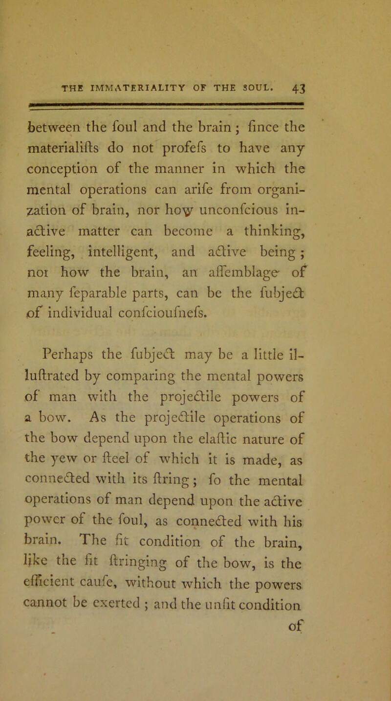 between the foul and the brain; fince the materialifts do not profefs to have any conception of the manner in which the mental operations can arife from organi- zation of brain, nor ho'^ unconfcious in- active matter can become a thinking, feeling, intelligent, and adive being ; nor how the brain, an alTemblage' of many feparable parts, can be the fubjed of individual confcioufnefs. Perhaps the fubjed may be a little il- luftrated by comparing the mental powers of man with the projedile powers of a bow. As the projedile operations of the bow depend upon the elaflic nature of the yew or fteei of which it is made, as conneded with its firing; fo the mental operations of man depend upon the adive power of the foul, as conneded with his brain. The fit condition of the brain, like the fit flringing of the bow, is the efficient caufe, without which the powers cannot be exerted ; and the unfit condition