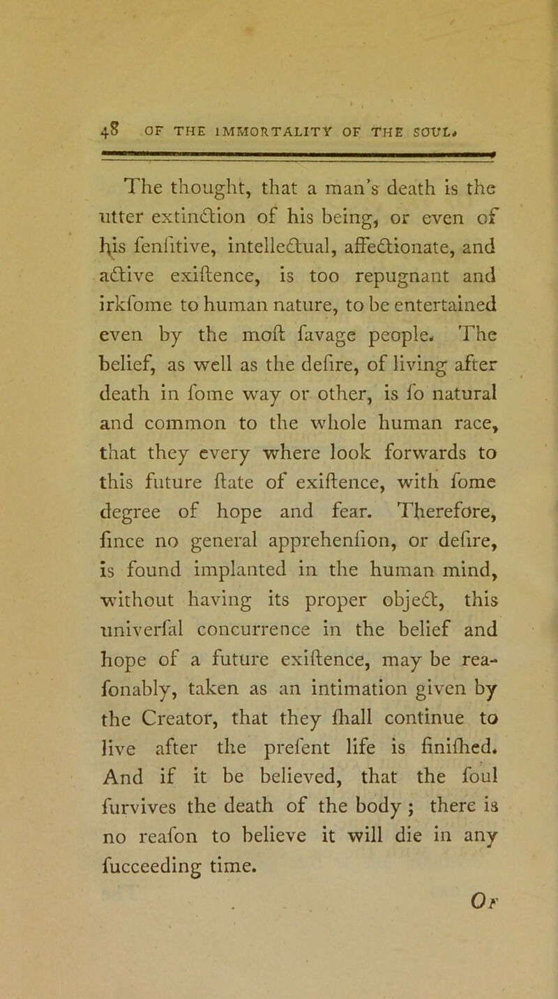 The thought, that a man’s death is the utter extinction of his being, or even of h;is fenlitive, intellectual, affectionate, and active exiftence, is too repugnant and irkfome to human nature, to be entertained even by the moft favage people* The belief, as well as the defire, of living after death in fome way or other, is lb natural and common to the whole human race, that they every where look forwards to this future ftate of exiftence, with fome degree of hope and fear. Therefore, fince no general apprehenlion, or defire. Is found implanted in the human mind, wuthout having its proper objeCt, this univerfal concurrence in the belief and hope of a future exiftence, may be rea- fonably, taken as an intimation given by the Creator, that they fliall continue to live after the prefent life is finifhed* And if it be believed, that the foul furvives the death of the body ; there is no reafon to believe it will die in any fucceeding time.