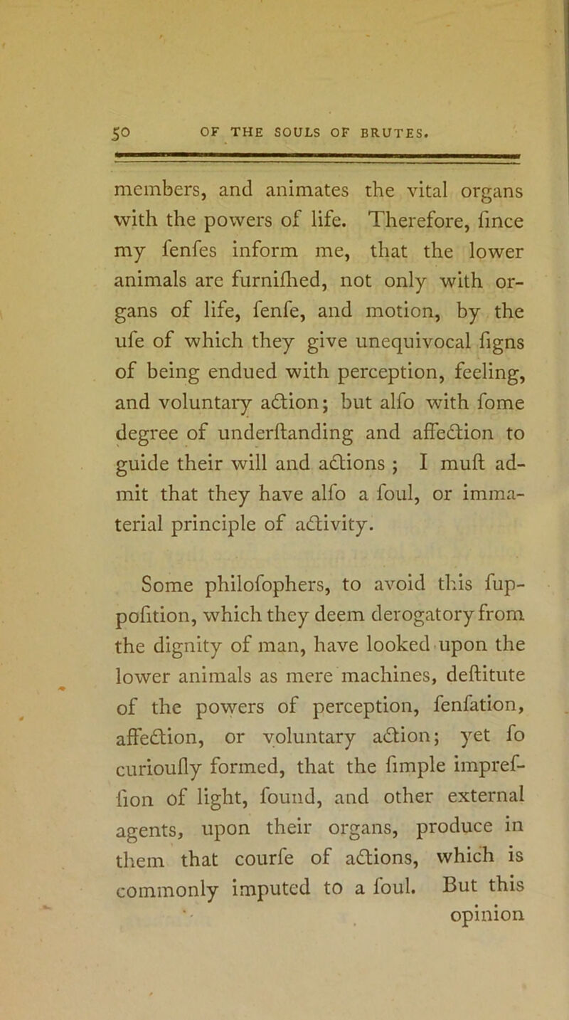 members, and animates the vital organs with the powers of life. Therefore, fince my fenfes inform me, that the lower animals are furnifhed, not only with or- gans of life, fenfe, and motion, by the ufe of which they give unequivocal figns of being endued with perception, feeling, and voluntary aftion; but alfo with fome degree of underftanding and affedtion to guide their will and adtions ; I muft ad- mit that they have alfo a foul, or imma- terial principle of adlivity. Some philofophers, to avoid this fup- pofition, which they deem derogatory from the dignity of man, have looked upon the lower animals as mere machines, deftitute of the powers of perception, fenfation, affedtion, or voluntary adtion; yet fo curioufly formed, that the fimple impref- fion of light, found, and other external agents, upon their organs, produce in them that courfe of adtions, which is commonly imputed to a foul. But this opinion