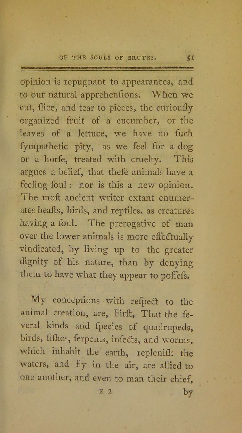 opinion is repugnant to appearances, and to our natural apprehenfions. When we cut, flice, and tear to pieces, the ciirioufly organized fruit of a cucumber, or the leaves of a lettuce, we have no fuch fympathetic pity, as we feel for a dog or a horfe, treated with cruelty. This argues a belief, that thefe animals have a feeling foul : nor is this a new opinion. The moft ancient writer extant enumer- ates beafts, birds, and reptiles, as creatures having a foul. The prerogative of man over the lower animals is more effedlually vindicated, by living up to the greater dignity of his nature, than by denying them to have what they appear to polTefs. My conceptions with refped to the animal creation, are, Firft, That the fe- veral kinds and fpecies of quadrupeds, birds, fifhes, ferpents, infers, and worms, which inhabit the earth, replenilh the waters, and fly in the air, are allied to one another, and even to man their chief, F, 2 by