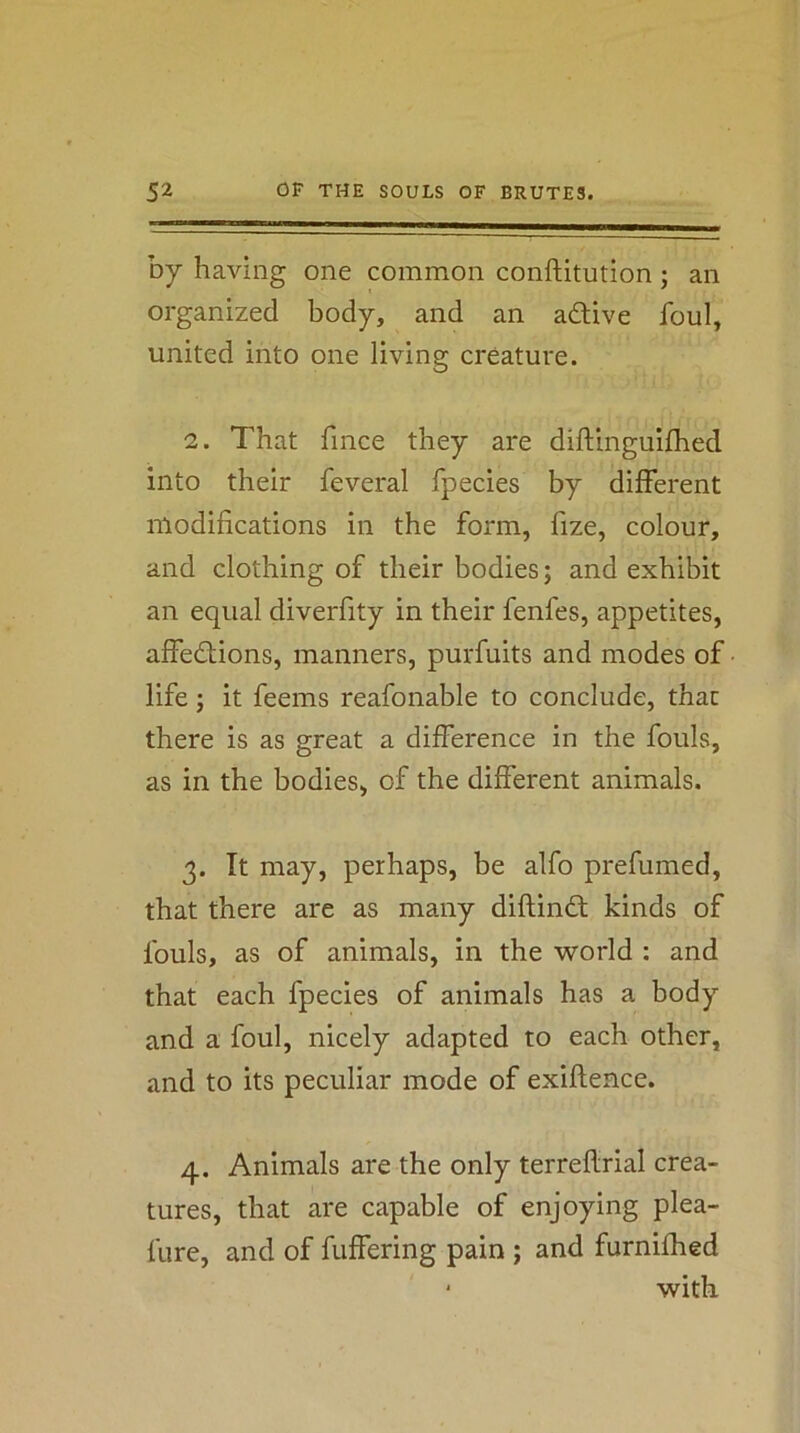 by having one common conftitution; an organized body, and an adive foul, united into one living creature. 2. That fince they are diftinguifhed into their feveral fpecies by different modifications in the form, fize, colour, and clothing of their bodies; and exhibit an equal diverfity in their fenfes, appetites, affedions, manners, purfuits and modes of life; it feems reafonable to conclude, that there is as great a difference in the fouls, as in the bodies, of the different animals. 3. It may, perhaps, be alfo prefumed, that there are as many diflind kinds of fouls, as of animals, in the world : and that each fpecies of animals has a body and a foul, nicely adapted to each other, and to its peculiar mode of exiftence. 4. Animals are the only terreflrial crea- tures, that are capable of enjoying plea- fure, and of fuffering pain ; and furnifhed ‘ with