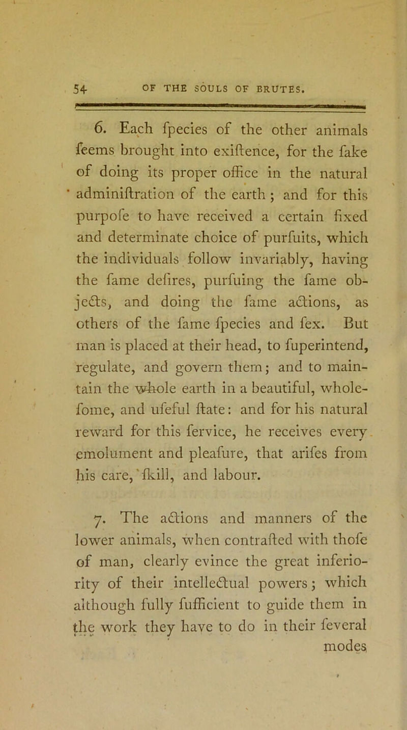 6. Each fpecies of the other animals feems brought into exiftence, for the fake of doing its proper office in the natural ■ adminiftration of the earth; and for this purpofe to have received a certain fixed and determinate choice of purfuits, which the individuals follow imniriably, having the fame delires, purfuing the fame ob- jedts, and doing the fame adtions, as others of the fame fpecies and fex. But man is placed at their head, to fuperintend, regulate, and govern them; and to main- tain the whole earth in a beautiful, whole- fome, and ufeful ftate: and for his natural reward for this fervice, he receives every emolument and pleafure, that arifes from his care,'fkill, and labour. y. The adtions and manners of the lower animals, when contrafted with thofe of man, clearly evince the great inferio- rity of their intelledtual powers; which although fully fufficient to guide them in the work they have to do in their feveral modes