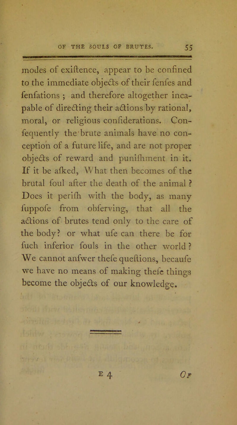 modes of exiftence, appear to be confined to the immediate objects of their fenfes and fenfations ; and therefore altogether inca- pable of directing their adions by rational, moral, or religious confiderations. Con- feqiiently the'brute animals have no con- ception of a future life, and are not proper objects of reward and punifliment in it. If it be afked. What then becomes of the brutal foul after the death of the animal ? Does it perifh with the body, as many fuppofe from obferving, that all the actions of brutes tend only to the care of the body? or what ufe can there be for fuch inferior fouls in the other world ? We cannot anfwer thefe queftions, becaufe we have no means of making thefe things become the objeds of our knowledge.