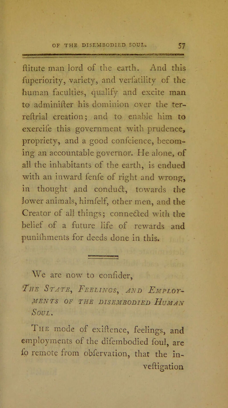 flitute man lord of the earth. And this fuperiority, variety, and verfatility of the human faculties, qualify and excite man to adminifter his dominion over the ter- reftrial creation; and to enable him to exercife this government with prudence, propriety , and a good confcience, becom- ing an accountable governor. He alone, of all the inhabitants of the earth, is endued with an inward fenfe of right and wrong, in thought ^nd condudt, towards the lower animals, himfelf, other men, and the Creator of all things; connected with the belief of a future life of rewards and punifhments for deeds done in this. We are now to eonfider, The Stjte^ Feelings^ hnd EMPLor-- MENTS OF THE DISEMBODIED HuMHN Soul. The mode of exigence, feelings, and employments of the difembodied foul, are fo remote from obfervation, that the in- veftigation