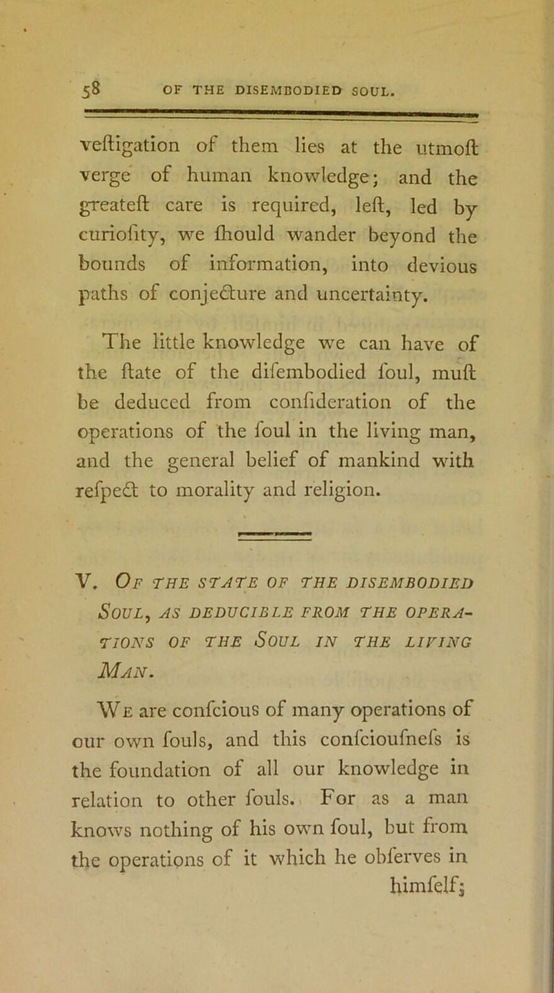 veftigation of them lies at the utmoft verge of human knowledge; and the greateft care is required, left, led by curiofity, we fhould wander beyond the bounds of information, into devious paths of conjecture and uncertainty. The little knowledge we can have of the ftate of the difembodied foul, muft be deduced from confideration of the operations of the foul in the living man, and the general belief of mankind with refpeCt to morality and religion. V. Of the state of the disembodied Soul, as deducible from the opera- TIONS OF THE SoUL IN THE LIVING Man. WE are confcious of many operations of our own fouls, and this confcioufnefs is the foundation of all our knowledge in relation to other fouls. For as a man knows nothing of his own foul, but from the operations of it which he obferves in himfelfj