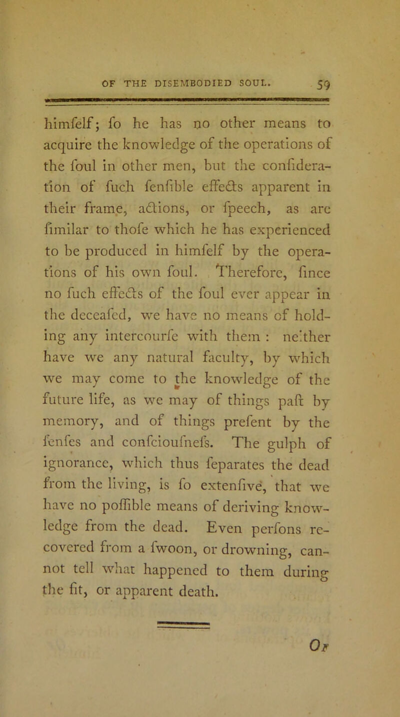 himfelf; fo he has ijo other means to acquire the knowledge of the operations of the foul in other men, but the confidera- tion of fuch fenfible elfedfs apparent in their frame, adfions, or fpeech, as are fimilar to thofe which he has experienced to be produced in himfelf by the opera- tions of his own foul. Therefore, fince no fuch effedfs of the foul ever appear in the deceafed, we have no means of hold- ing any intercourfe with them : neither have we any natural fiiculty, by which we may come to the knowledge of the future life, as we may of things pafi; by memory, and of things prefent by the lenfes and confcioufnefs. The gulph of ignorance, which thus feparates the dead from the living, is fo extenfive, that we have no poffible means of deriving know- ledge from the dead. Even perfons re- covered from a fwoon, or drowning, can- not tell whac happened to them during the fit, or apparent death. Oir