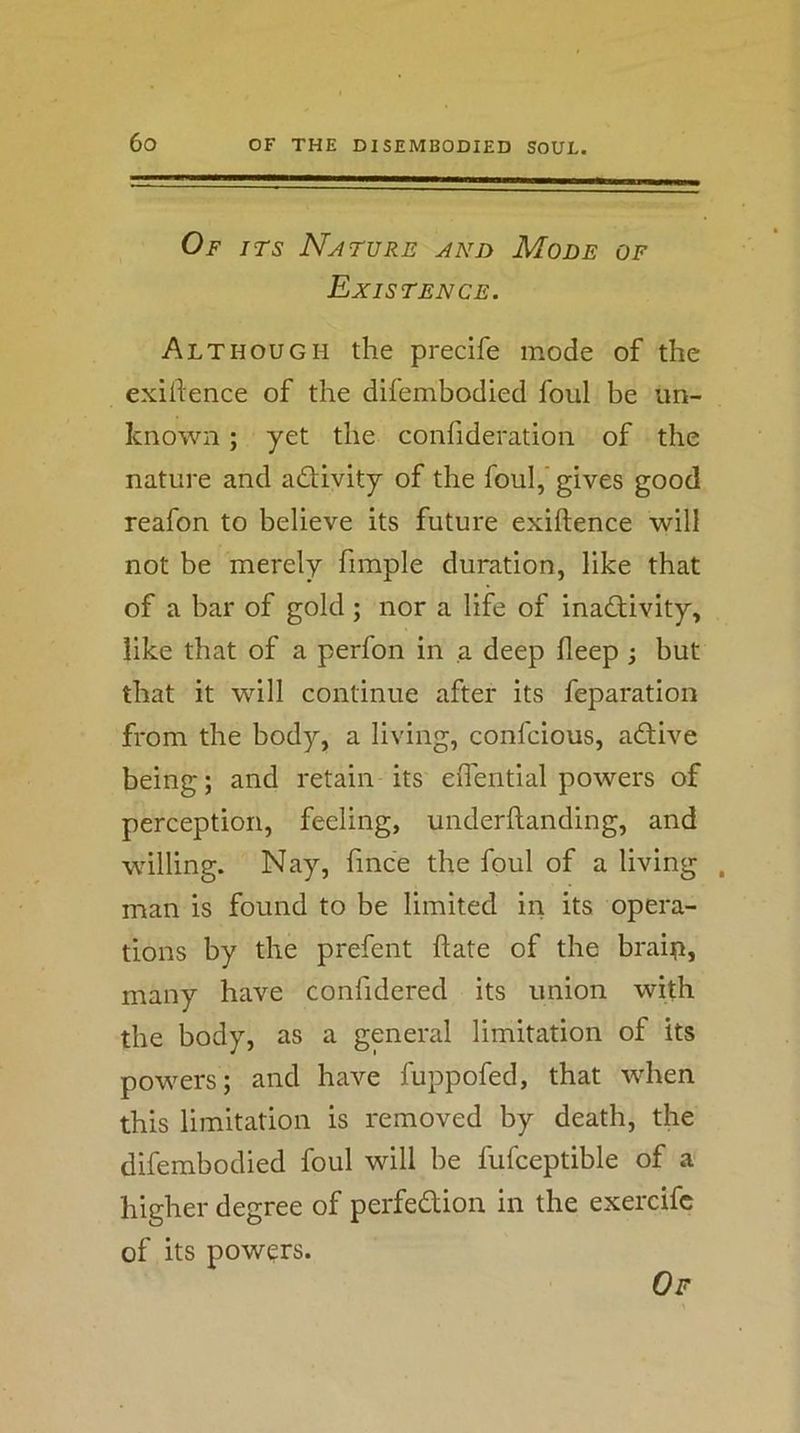 Of ITS Nature and Mode of Existence. Although the precife mode of the exiftence of the difembodied foul be un- known ; yet the confideration of the nature and adUvity of the foul,' gives good reafon to believe its future exiftence will not be merely fimple duration, like that of a bar of gold ; nor a life of inactivity, like that of a perfon in a deep fleep j but that it will continue after its feparation from the body, a living, confcious, adtive being; and retain its eflential powers of perception, feeling, underftanding, and willing. Nay, fmce the foul of a living , man is found to be limited in its opera- tions by the prefent ftate of the braip, many have confidered its union with the body, as a general limitation of its powers; and have fuppofed, that when this limitation is removed by death, the difembodied foul will be fufceptible of a higher degree of perfedtion in the exercifc of its powers.