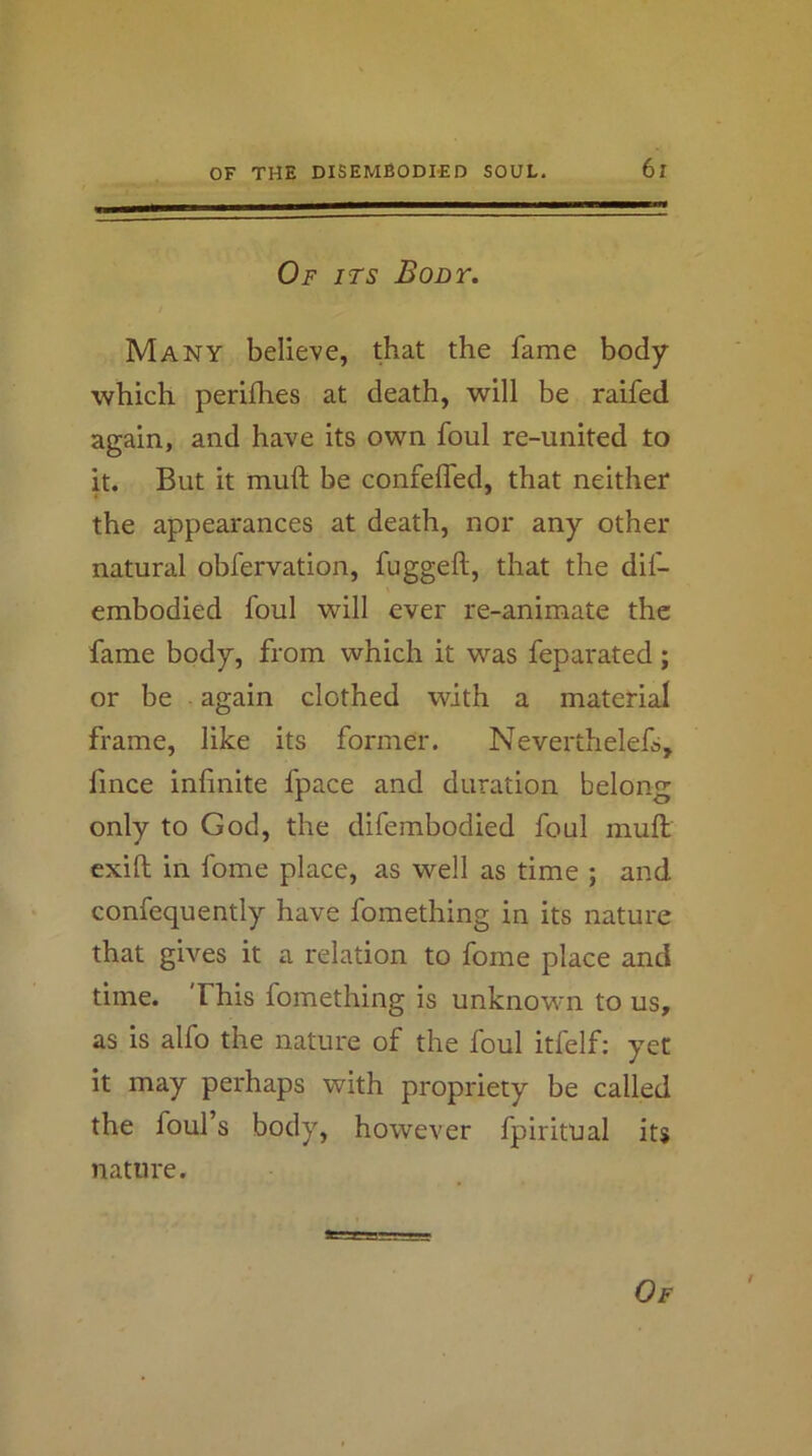 ; ^ Of its Body. t Many believe, that the fame body which perifhes at death, will be raifed again, and have its own foul re-united to it. But it muft be confelfed, that neither the appearances at death, nor any other natural obfervation, fuggeft, that the dif- embodied foul will ever re-animate the fame body, from which it was feparated; or be again clothed with a material frame, like its former. Neverthelefs, fmee infinite fpace and duration belong only to God, the difembodied foul muft exift in fome place, as well as time ; and confequently have fomething in its nature that gives it a relation to fome place and time. This fomething is unknown to us, as is alfo the nature of the foul itfelf; yet it may perhaps with propriety be called the foul’s body, however fpiritual its nature.