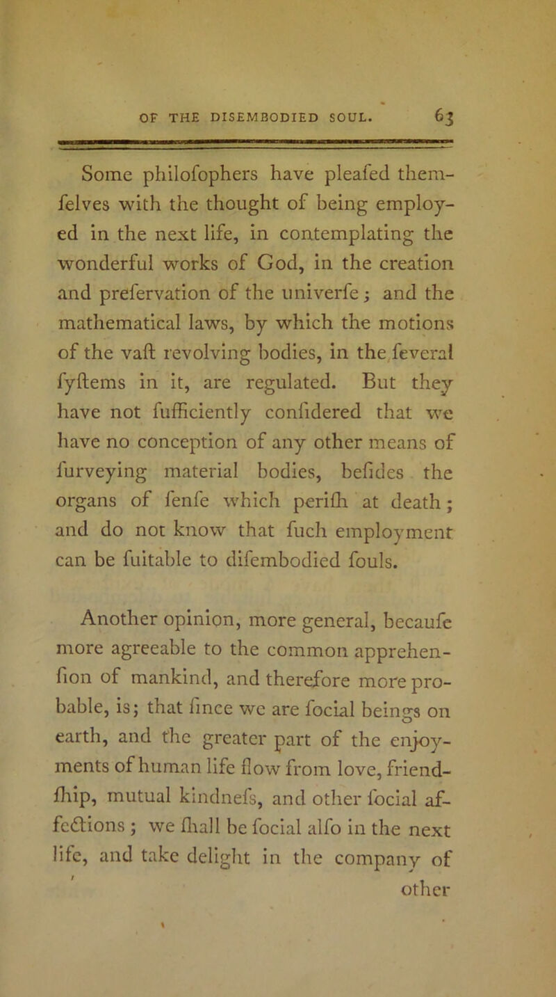 Some philofophers have pleafed them- felves with the thought of being employ- ed in the next life, in contemplating the wonderful works of God, in the creation and prefervation of the univerfe; and the mathematical laws, by which the motions of the vaft revolving bodies, in the feveral fyftems in it, are regulated. But they have not fufficiently confidered that we have no conception of any other means of furveying material bodies, befides the organs of fenfe which perifli at death; and do not know that fuch employment can be fuitable to difembodied fouls. Another opinion, more general, becaufe more agreeable to the common apprehen- fion of mankind, and therefore more pro- bable, is; that fince we are focial bein<’‘s on O earth, and the greater part of the enjoy- ments of human life flow from love, friend- Ihip, mutual kindnefs, and other focial af- fedlions ; we fliall be focial alfo in the next life, and take delight in the company of other