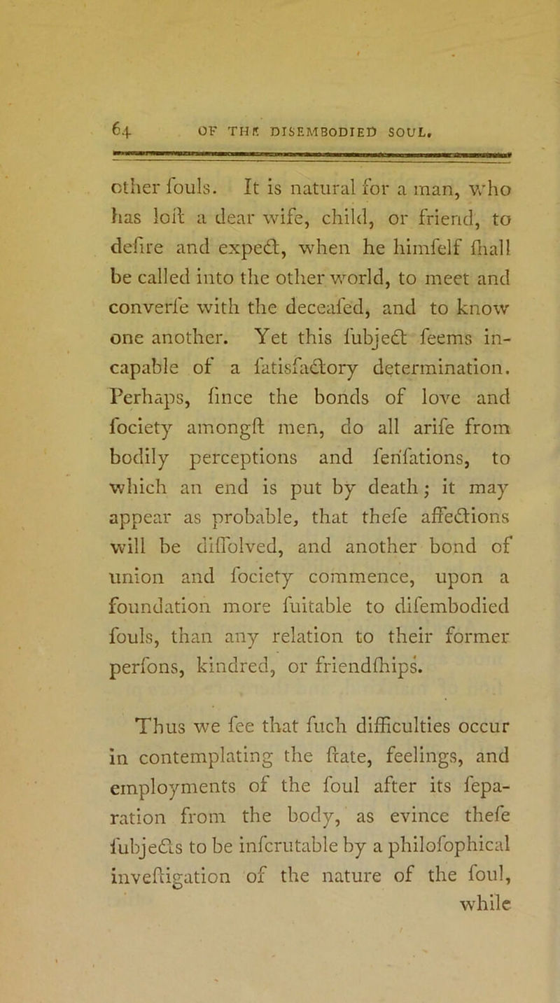Other louls. It is natural for a man, v^'ho has loR; a dear wife, child, or friend, to defire and expeft, when he himfelf fnall be called into the other world, to meet and converfe with the deceafed, and to know- one another. Yet this fubjedl: feems in- capable of a fatisfadory determination. Perhaps, fince the bonds of love and fociety amongft men, do all arife from bodily perceptions and ferifations, to which an end is put by death; it may appear as probable, that thefe affeftions will be dilTolved, and another bond of union and fociety commence, upon a foundation more fuitable to difembodied fouls, than any relation to their former perfons, kindred, or friendlhips. Thus we fee that fuch difficulties occur in contemplating the ftate, feelings, and employments of the foul after its fepa- ration from the body, as evince thefe fubjefls to be infcrutable by a philofophical inveftigation of the nature of the foul, while