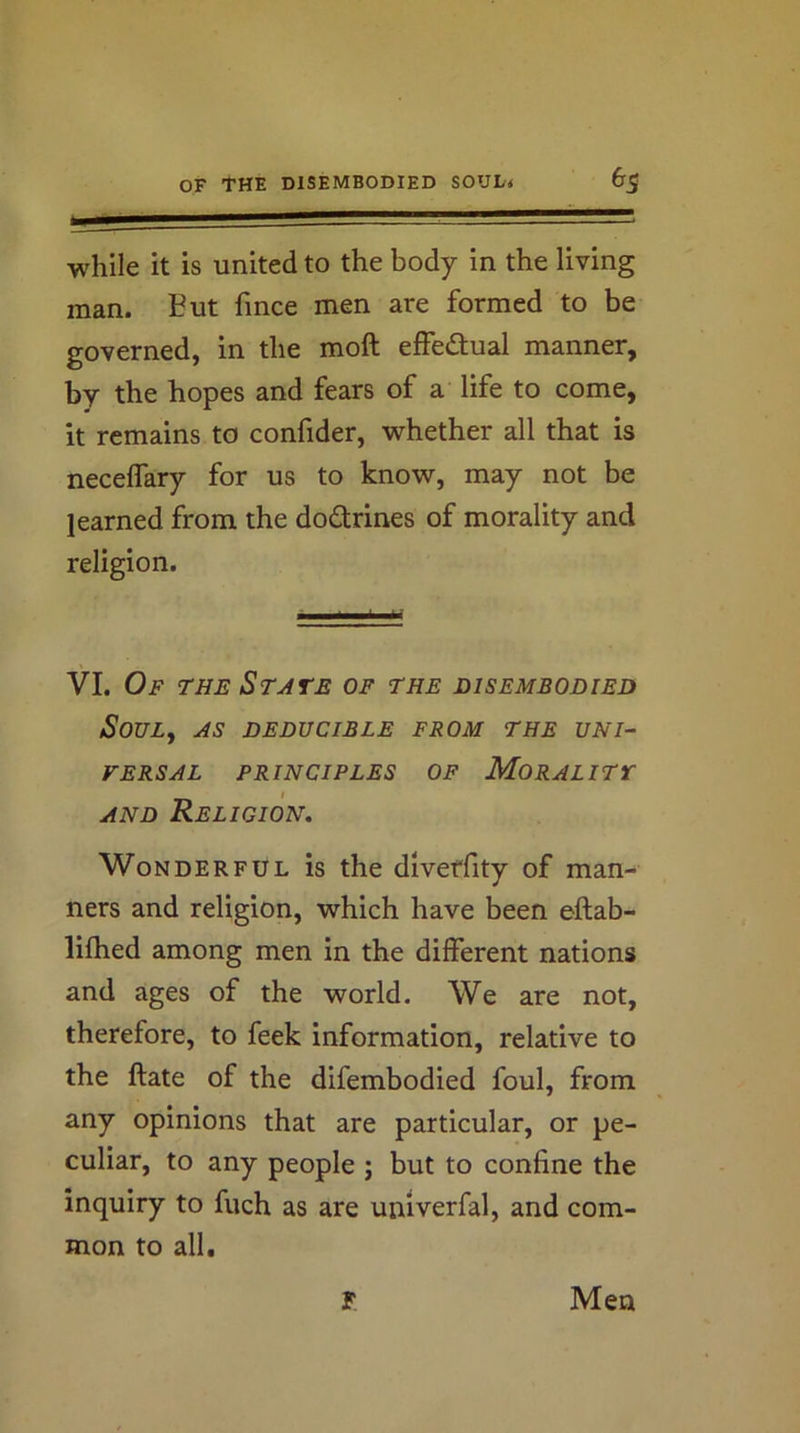 while it is united to the body in the living man. But fmce men are formed to be governed, in the moft effedtual manner, by the hopes and fears of a life to come, it remains to confider, whether all that is neceffary for us to know, may not be learned from the dodrines of morality and religion. VI. Of the State of the disembodied SoULy AS DEDUCIBLE FROM THE UNI- VERSAL PRINCIPLES OF Moral ITT AND Religion. Wonderful is the divetfity of man- ners and religion, which have been eftab- liflied among men in the different nations and ages of the world. We are not, therefore, to feek information, relative to the ftate of the difembodied foul, from any opinions that are particular, or pe- culiar, to any people j but to confine the inquiry to fuch as are univerfal, and com- mon to all. T. Men