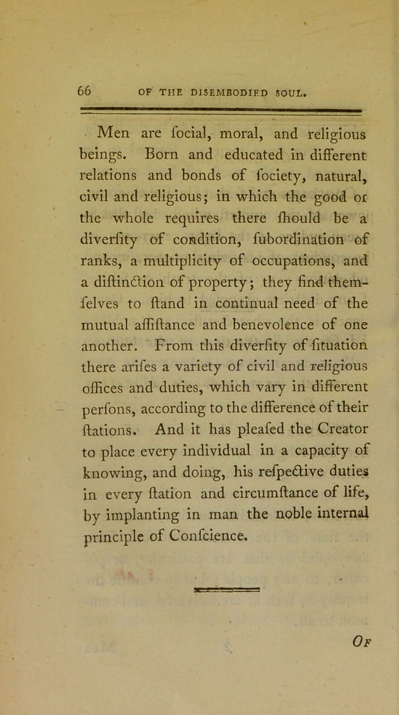 Men are focial, moral, and religious beings. Born and educated in different relations and bonds of fociety, natural, civil and religious; in which the good or the whole requires there fliould be a diverfity of condition, fubordination ‘ of ranks, a multiplicity of occupations, and a diftindlion of property; they find them- felves to ftand in continual need of the mutual affiftance and benevolence of one another. From this diverfity of fituation there arifes a variety of civil and religious offices and duties, which vary in different perfons, according to the difference of their ftations. And it has pleafed the Creator to place every individual in a capacity of knowing, and doing, his refpedive duties in every ftation and circumftance of life, by implanting in man the noble internal principle of Confcience.