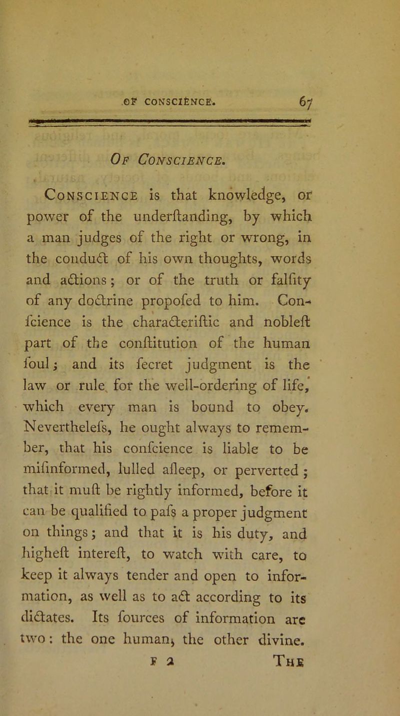 Of Conscience. Conscience is that knowledge, or power of the underftanding, by which a man judges of the right or wrong, in the conduct of his own thoughts, words and adtions; or of the truth or falfity of any dodtrine propofed to him. Con-> « fcience is the charadleriftic and nobleft part of the conftitution of the human ioul; and its fecret judgment is the law or rule, for the well-ordering of life, which every man is bound to obey, Neverthelefs, he ought always to remem- ber, that his confcience is liable to be mifmformed, lulled afleep, or perverted ; that it muft be rightly informed, before it can be qualified to pafs a proper judgment on things; and that it is his duty, and higheft intereft, to watch with care, to keep it always tender and open to infor- mation, as well as to adt according to its didtates. Its fources of information arc two; the one human^ the other divine. F a The