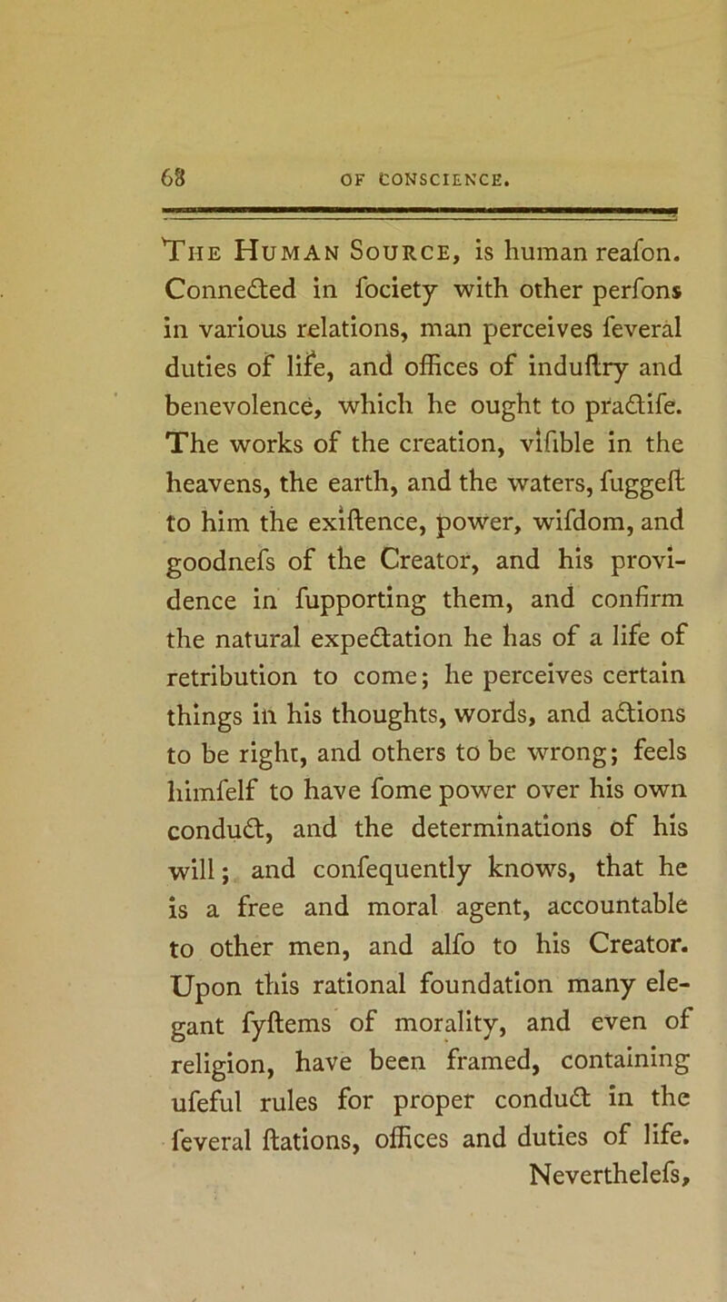 ■* 'The Human Source, is human reafon. Conne£ted in fociety with other perfons in various relations, man perceives feveral duties of life, and offices of indullry and benevolence, which he ought to pradife. The works of the creation, vifible in the heavens, the earth, and the waters, fuggeft to him the exiftence, power, wifdom, and goodnefs of the Creator, and his provi- dence in fupporting them, and confirm the natural expedation he has of a life of retribution to come; he perceives certain things ill his thoughts, words, and adions to be right, and others to be wrong; feels himfelf to have fome power over his own condud, and the determinations of his will; and confequently knows, that he is a free and moral agent, accountable to other men, and alfo to his Creator. Upon this rational foundation many ele- gant fyftems of morality, and even of religion, have been framed, containing ufeful rules for proper condud in the feveral ftations, offices and duties of life, Neverthelefs,
