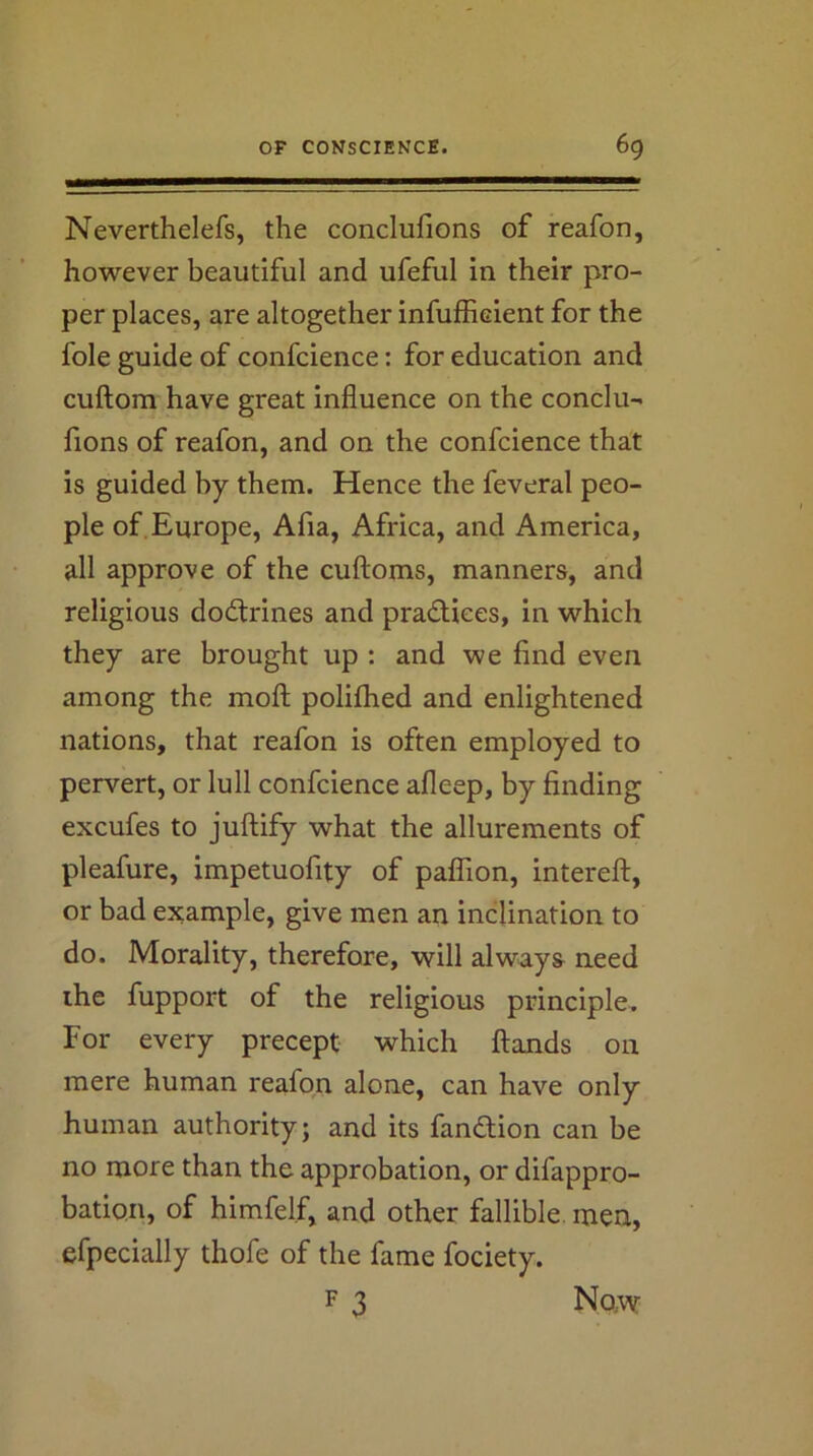 Neverthelefs, the conclufions of reafon, however beautiful and ufefnl in their pro- per places, are altogether infufficient for the foie guide of confcience: for education and cuftom have great influence on the conclu- fions of reafon, and on the confcience that is guided by them. Hence the feveral peo- ple of.Europe, Afia, Africa, and America, all approve of the cuftoms, manners, and religious dodtrines and pradlices, in which they are brought up : and we find even among the moft polifhed and enlightened nations, that reafon is often employed to pervert, or lull confcience afleep, by finding excufes to juftify what the allurements of pleafure, impetuofity of palTion, intereft, or bad example, give men an inclination to do. Morality, therefore, will always need ihe fupport of the religious principle. For every precept which ftands on mere human reafon alone, can have only human authority; and its fandlion can be no more than the approbation, or difappro- bation, of himfelf, and other fallible, men, efpecially thofe of the fame fociety. F 3 Naw