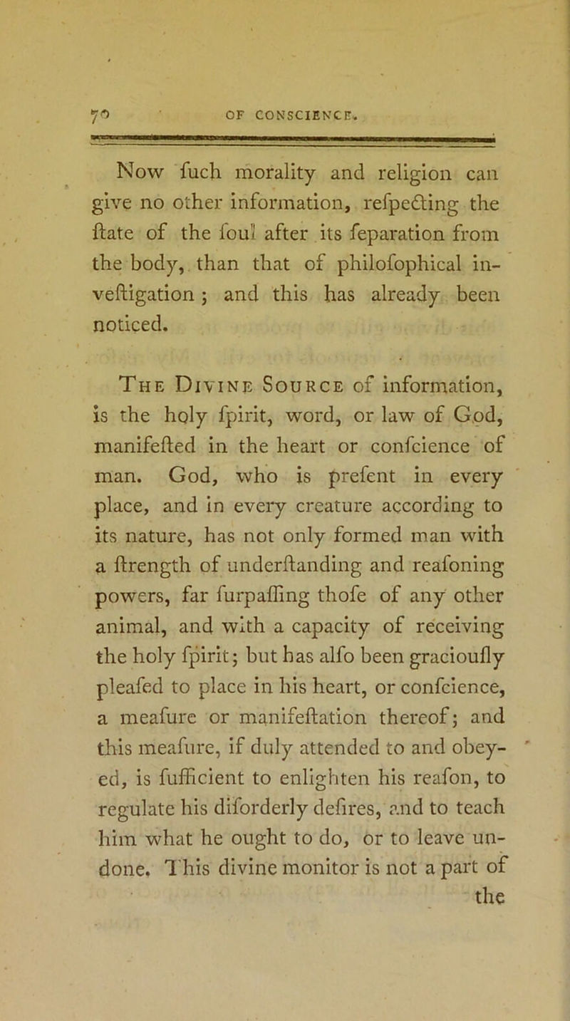 Now fuch morality and religion can give no other information, refpedting the ftate of the loul after its feparation from the body, than that of philofophical in- veftigation; and this has already been noticed. The Divine Source of information, is the holy fpirit, word, or law of God, manifefted in the heart or confcience of man. God, who is prefent in every place, and in every creature according to its nature, has not only formed man with a ftrength of underftanding and reafoning powers, far furpaffing thofe of any other animal, and with a capacity of receiving the holy fpirit; but has alfo been gracioufly pleafed to place in his heart, or confcience, a meafure or manifeftation thereof; and this meafure, if duly attended to and obey- ' ed, is fufficient to enlighten his reafon, to regulate his diforderly defires, and to teach him what he ought to do, or to leave un- done. This divine monitor is not a part of the