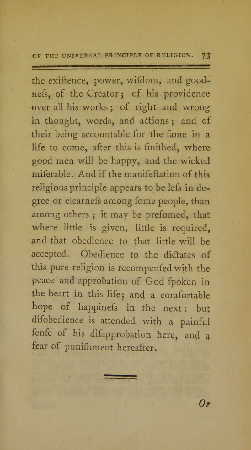 the exiftence, power, wil'doin, and good- nefs, of the Creator; of his providence over all his works; of right and wrong in thought, words, and adions; and of their being accountable for the fame in a life to come, after this is finiflred, where good men will be happy, and the wicked miferable. And if the manifeftation of this religious principle appears to be lefs in de- gree or clearnefs among fome people, than among others ; it may be prefumed, that where little is given, little is required, and that obedience to that little will be accepted. Obedience to the didates of this pure religion is recompenfed with the peace and approbation of God fpoken in the heart in this life 3 and a comfortable hope of happinefs in the next: but difobedience is attended with a painful lenfe of his difapprobation here, and it fear of punifhment hereafter. Of