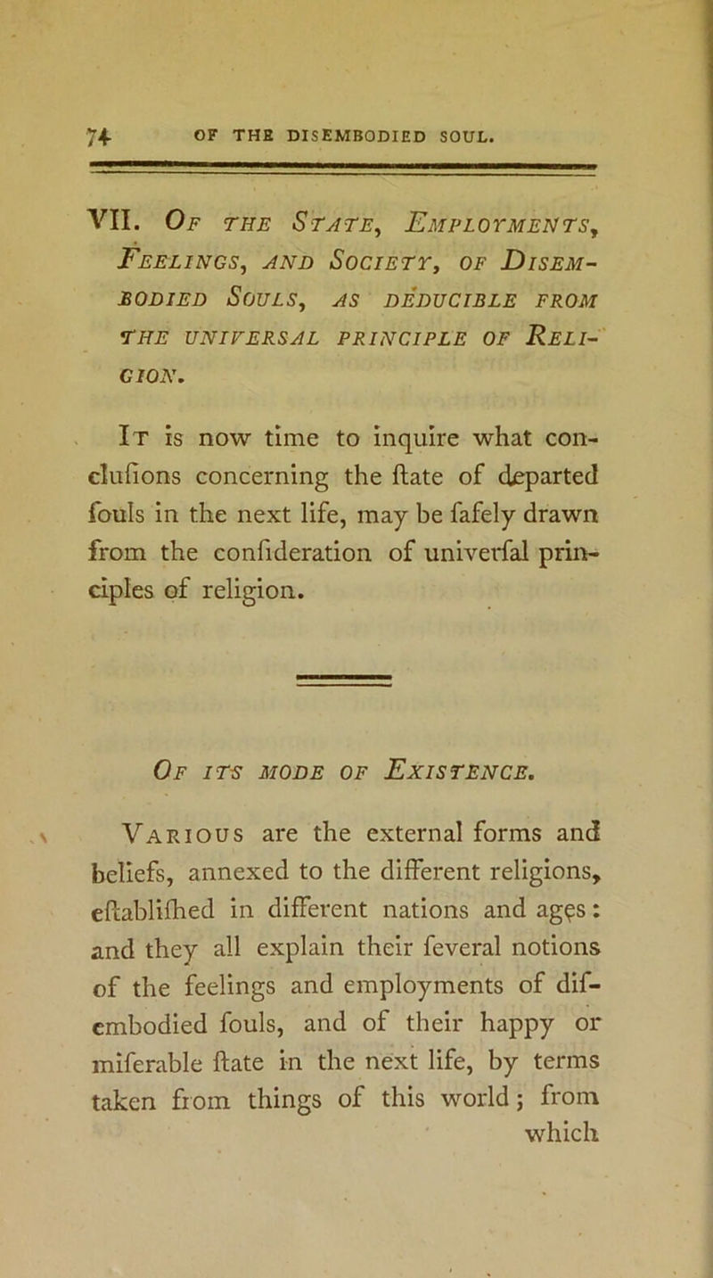 VII. Of THE StaTE^ EMPLOrMEHTSy Feelings, and Societt, of Disem- bodied Souls, as deducible from THE UNIVERSAL PRINCIPLE OF ReLI-' GION, It is now time to inquire what con- clufions concerning the ftate of departed fouls in the next life, may be fafely drawn from the confideration of univerfal prin- ciples of religion. Of its mode of Existence. Various are the external forms and beliefs, annexed to the different religions, eflablifhed in different nations and ag^s: and they all explain their feveral notions of the feelings and employments of dif- cmbodied fouls, and of their happy or miferable ftate in the next life, by terms taken from things of this world; from which