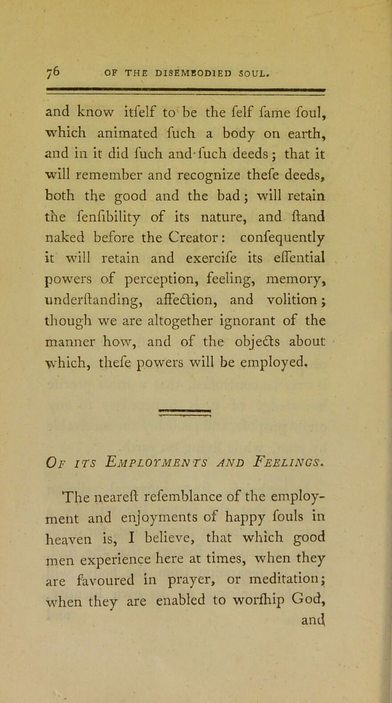 and know itfelf to' be the felf fame foul, which animated fuch a body on earth, and in it did fuch and-fuch deeds; that it will remember and recognize thefe deeds, both the good and the bad; will retain the fenfibilitv of its nature, and ftand naked before the Creator; confequently it will retain and exercife its effential powers of perception, feeling, memory, underftanding, affedlion, and volition; though we are altogether ignorant of the manner how, and of the objedts about which, thefe powers will be employed. Of its Employments and Feelings. The neareft refemblance of the employ- ment and enjoyments of happy fouls in heaven is, I believe, that which good men experience here at times, when they are favoured in prayer, or meditation; when they are enabled to worfhip God, and