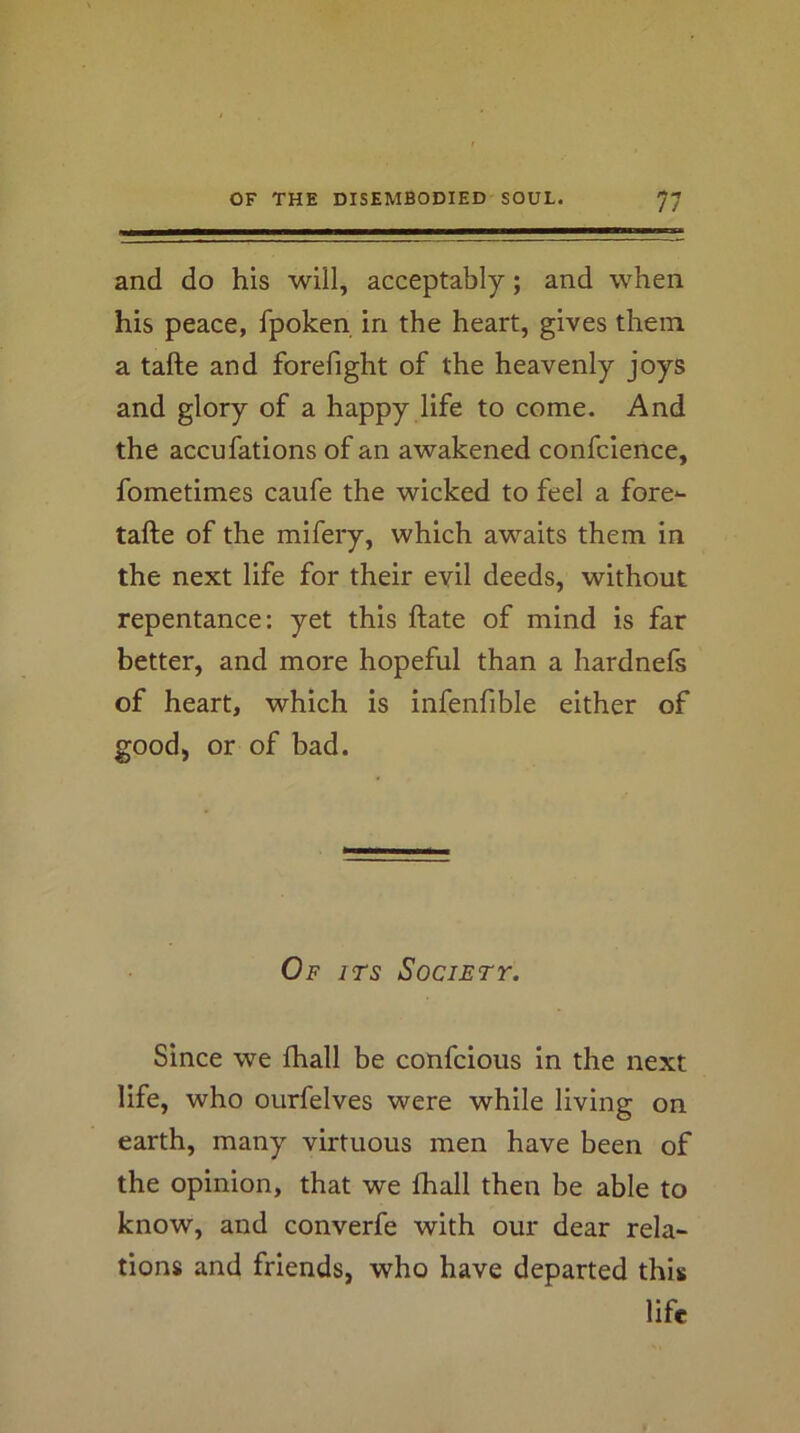 and do his will, acceptably; and when his peace, fpoken in the heart, gives them a tafte and forefight of the heavenly joys and glory of a happy life to come. And the accufations of an awakened confcience, fometimes caufe the wicked to feel a fore*- tafte of the mifery, which awaits them in the next life for their evil deeds, without repentance: yet this ftate of mind is far better, and more hopeful than a hardnefs of heart, which is infenfible either of good, or of bad. Of its Society. Since we fhall be confcious in the next life, who ourfelves were while living on earth, many virtuous men have been of the opinion, that we fhall then be able to know, and converfe with our dear rela- tions and friends, who have departed this life