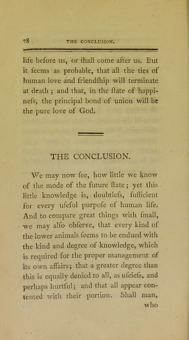 life before us, or fhall come after us. But it feems as probable, that all the ties of human love and friendfhip will terminate at death ; and that, in the ftate of happi- nefs, the principal bond of union will be the pure love of God. THE CONCLUSION. We may now fee, how little we know of the mode of the future ftate; yet this little knowledge is, doubtlefs, fufiicient for every ufeful purpofe of human life. And to compare great things with fmall, ■ we may alfo obferve, that every kind of the lower animals feems to be endued with the kind and degree of knowledge, which is required for the proper management of its own affairs; that a greater degree than this is equally denied to all, as ufelefs, and perhaps hurtful; and that all appear con- tented with their portion. Shall man, who