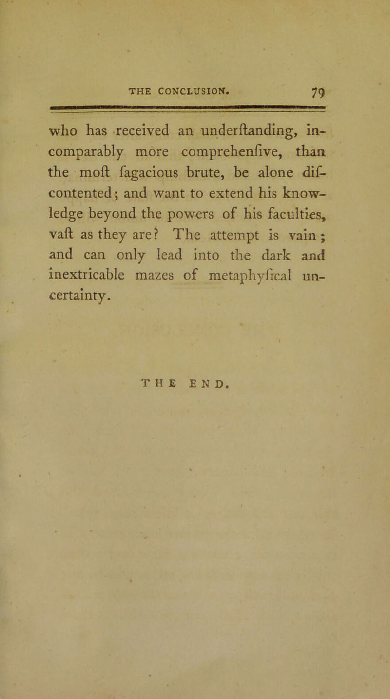who has received an underftanding, in- comparably more comprehenfive, than the moft fagacious brute, be alone dif- contented; and want to extend his know- ledge beyond the powers of his faculties, vaft as they are ? The attempt is vain ; and can only lead into the dark and inextricable mazes of metaphyiical un- certainty. THE END.