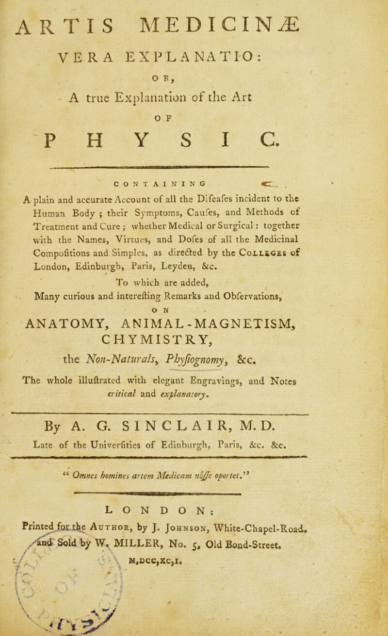 ARTIS MEDICINE VERA EXPLANATIO: O K, - A true Explanation of the Art o F PHYSIC. CONTAINING , A plain and accurate Account of all the Difeafes incident to the Human Body ; their Symptoms, Caufes, and Methods ot Treatment and Cure ; whether Medical or Surgical: together with the Names, Virtues, and Dofes of all the Medicinal Compolitions and Simples, as direfted by the Coll£Ges of London, Edinburgh, Paris, Leyden, &c. t To which are added. Many curious and intereding Remarks and Obfervations, O N ANATOMY, ANIMAL-MAGNETISM, CHYMISTRY, the Non-Naturals^ Phyfto^nomy, &c. The whole illuftrated with elegant Engravings, and Notes critical and explanatory. By A. G. S 1 N C L A I R, M. D. Late of the Univerfities of Edinburgh, Paris, &c. &c. “ Omnes homines artem Medicam nojje oportetd^ LONDON: Printed fprTlie Author, by J. Johnson, White-Chapel-Road. S^id by W-t MILLER, No. c. Old Bond-Street* . / Iv*-.. \ '■ J \ 'V:>\ M,DCC,XC,I, ' I - i * !(? '■ if i. ' V