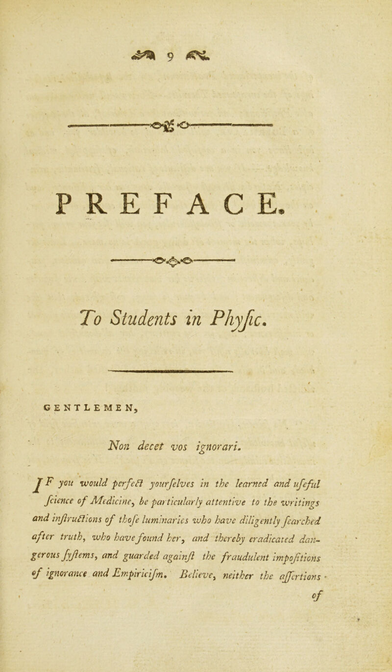 r>0^ ♦O-r? PREFACE To Students in Phyjic. GENTLEMEN. 'Non decet vos ignorari, % J F you would pcrfedl yourfelves In the learned and iifeful fcience of Aledicine^ be particularly attentive to the zvrltings and InJiruBions of thofe luminaries who have diligently Jcarched after truth, who have found hcr^ and thereby eradicated daiu gerous fyferns, and guarded againf the fraudulent impoftions of ignorance and Empiricifm. Believe, neither the ajfcrtions -