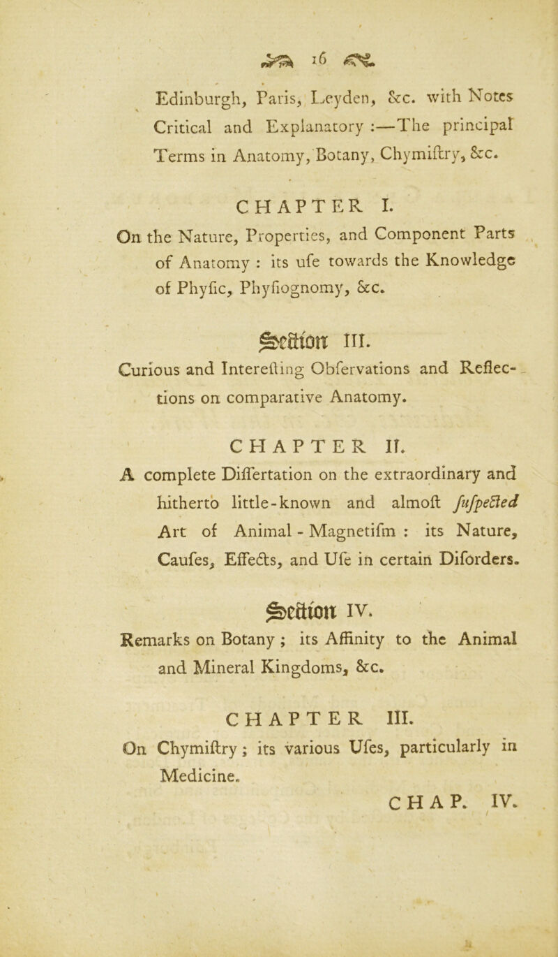 <* • Edinburgh, Paris, Ixyden, &c. with Notes Critical and Explanatory:—1 he principal Terms in Anatomy, Botany, Chymifhry, &c. CHAPTER I. On the Nature, Properties, and Component Parts of Anatomy : its ufe towards the Knowledge of Phyfic, Phyfiognomy, kc. nr. Curious and Intereiling Obfervations and Reflec-^ tions on comparative Anatomy. CHAPTER IT. A complete Diflertation on the extraordinary and hitherto little-known and almoit Jufpe3ed Art of Animal - Magnetifm : its Nature, Caufes, Effeds, and Ufe in certain Diforders. 1 IV. Remarks on Botany ; its Affinity to the Animal and Mineral Kingdoms, &c. CHAPTER III. On Chymiftry; its various Ufes, particularly in Medicine. CHAP. IV. t