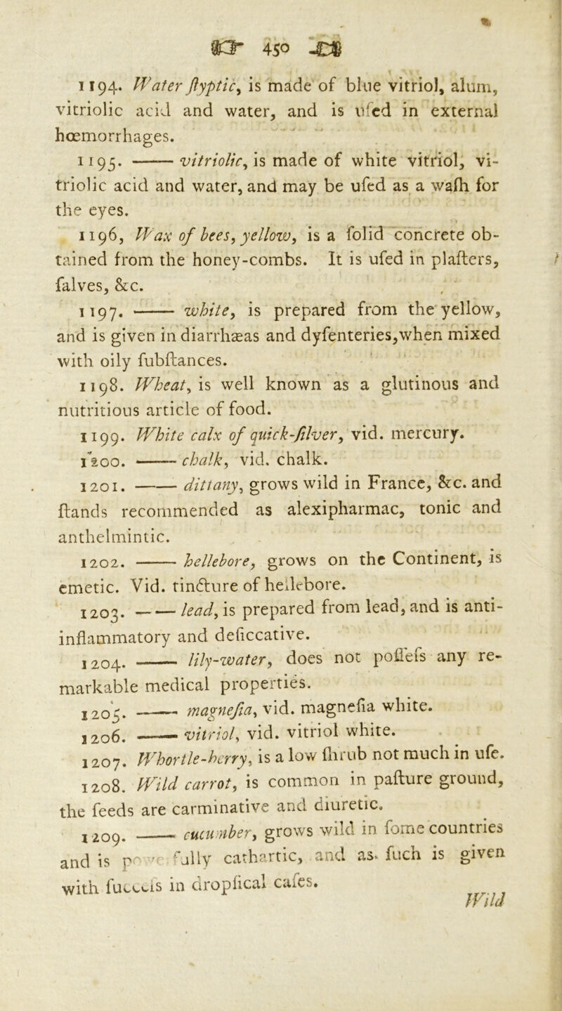 *3” 4S0 -O 1194. Water jlyptic^ is made of bine vitriol, alum, vitriolic acid and water, and is nfcd in external hoemorrhages. 1193. is made of white vitriol, vi- triolic acid and water, and may be ufed as^ a wafh for the eyes. 1196, Wax of bees^ yellowy is a folid Concrete ob- tained from the honey-combs. It is ufed in plafters, falves, &c. 1197, whitCy is prepared from the yellow, and is given indiarrhceas and dyfenteries,when mixed with oily fubftances. 1198. Wheaty\% well known as a glutinous and nutritious article of food. 1199. White calx of quick fiver y vid. mercury. riaoo. chalky vid. chalk. 1201. dittanyy grows wild in France, Stc. and ftands recommended as alexipharmac, tonic and anthelmintic. 1202. helleborey grows on the Continent, is emetic. Vid. rinfture of hellebore. 1203. leady is prepared from lead, and is anti- inflammatory and deficcative. j 204. lily-watery does not pofl'efs any re- markable medical propeities. J203. vid. magnefla white. j2o6. — vitrioly vid. vitriol white. 1207. IVhortle-herryy is a low flirub not much in ufe. 1208. Wild carroty is common in paflure ground, the feeds are carminative and diuretic. . 5209. cucumbery grows wild in forne countries and is p -^ed'ally cathartic, and as. fuch is given with iucocis in clroplical cafes. Wild