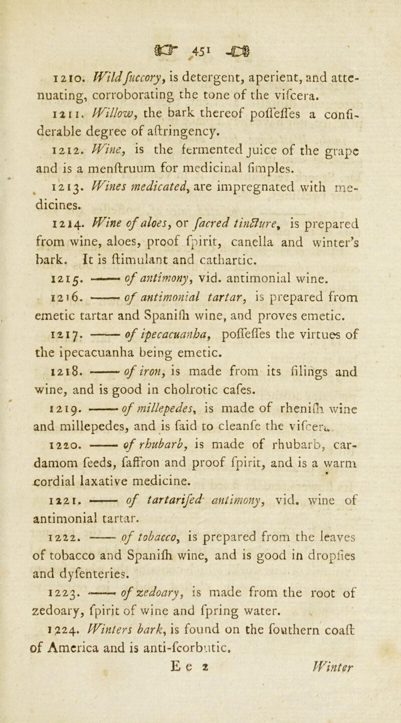 ^ ^ 1210. fFildfuccory^ is detergent, aperient, and atte- nuating, corroborating the tone of the vifeera. 12[I. Willowj the bark thereof poflefles a con(i- derable degree of afhringency. 1212. Wine^ is the fermented juice of the grape and is a menftruum for medicinal fimples. 1213. are impregnated with me- dicines. 1214. Wine of aloesy or facred thiufure^ is prepared from wine, aloes, proof f-'sirit, canella and winter’s bark. It is ftimulant and cathartic. 1215. — of antimonyy vid. antimonial wine. 1216. of antimonial tartary is prepared from emetic tartar and SpaniQi wine, and proves emetic. 1217. —— of ipecacuanhay poffefTes the virtues of the ipecacuanha being emetic. 1218. of irouy IS made from its filings and wine, and is good in cholroiic cafes. 1219. of millepedes^ is made of rhenifli wine and millepedes, and is faid to cleanfe the vifeeru 1220. ■— — of rhubarby is made of rhubarb, car- damom feeds, faffron and proof fpirit, and is a warm cordial laxative medicine. 1221. —— of tartarifed antimonyy vid, wine of antimonial tartar. 1222. of tobaccoy is prepared from the leaves of tobacco and Spanifh wine, and is good in dropiics and dyfenteries. 1223. —- of zedoaryy is made from the root of zedoary, fpirit of wine and fpring water. 1^24. Winters barky is found on the fouthern coaft of America and is anti-fcorbutic, E e 2 Winter