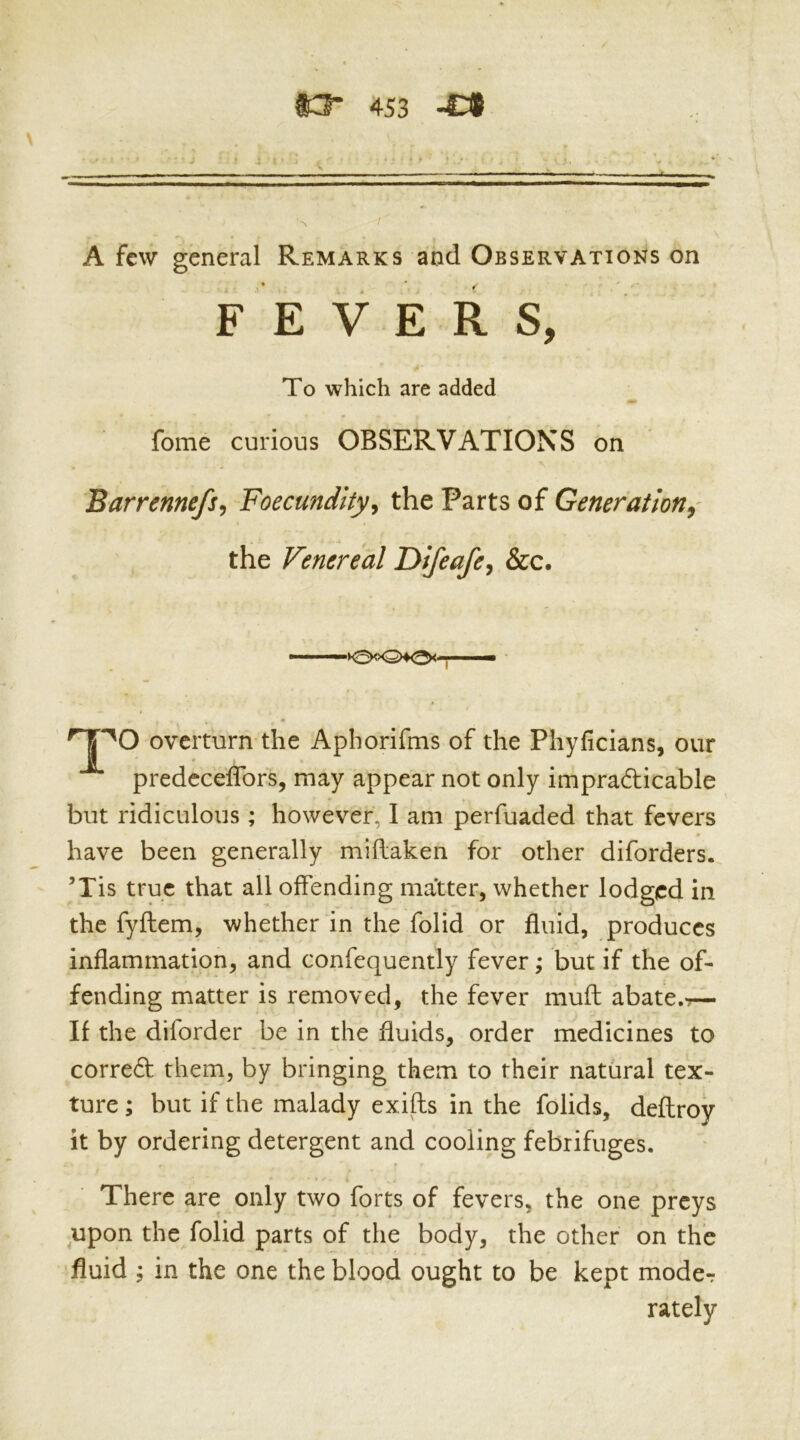A few general Remarks and Observations on fome curious OBSERVATIONS on Barrennefs^ Foecundlty^ the Parts of Generation^' 'O overturn the Aphorifms of the Phyficians, our predcceffors, may appear not only imprafticable but ridiculous ; however, I am perfuaded that fevers have been generally miflaken for other diforders. ’Tis true that all offending matter, whether lodged in the fyftem, whether in the folid or fluid, produces inflammation, and confequently fever; but if the of- fending matter is removed, the fever muft abate.-r— If the diforder be in the fluids, order medicines to correft them, by bringing them to their natural tex- ture ; but if the malady exifts in the folids, deflroy it by ordering detergent and cooling febrifuges. There are only two forts of fevers, the one preys upon the folid parts of the body, the other on the fluid ; in the one the blood ought to be kept mode-: FEVERS, To which are added the Venereal Difeafe, &c. >0<x2>40<' lately