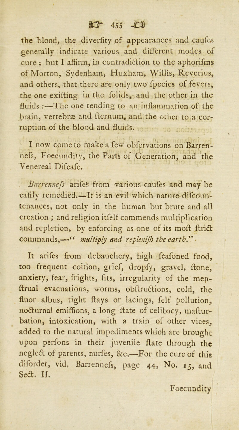 the blood, the diverfity of appearances and caufas generally indicate various and different modes of cure but I affirm, in contradidlion to the aphorifms of Morton, Sydenham, Huxham, Willis, Reverius, and others, that there are only two fpecies of fevers, the one exifting in the folids, ,and the other in the fluids :—The one tending to an inflammation of the brain, vertebra and flernum, and the other to,a cor- ruption of the blood and fluids. , ^ I now come to make a few obfervations on Barren- nefs, Foecundity, the Parts of Generation, and the Venereal Difeafe. . Bar-rennefs arife^ from various caufes and may be eafily remedied.—It is an evil which nature difeoun- tenanccs, not only in the human but brute and all creation ; and religion itfelf commends multiplication and repletion, by enforcing as one of its moft ftridt commands,—multiply and replenijh the ^ It arifes from debauchery, high feafoned food, too frequent coition, grief, dropfy, gravel, ftone, anxiety, fear, frights, fits, irregularity of the mep- ftrual evacuations, worms, obftruftions, cold, the fluor albus, tight flays or lacings, felf pollution, noflurnal emiffions, a long ilate of celibacy, maftur- bation, intoxication, with a train of other vices, added to the natural impediments which are brought upon perfons in their juvenile flate through the negled of parents, nurfes, &c.—For the cure of this diforder, vid. Barrennefs, page 44, No. 15, and Sed. If. Foecundity